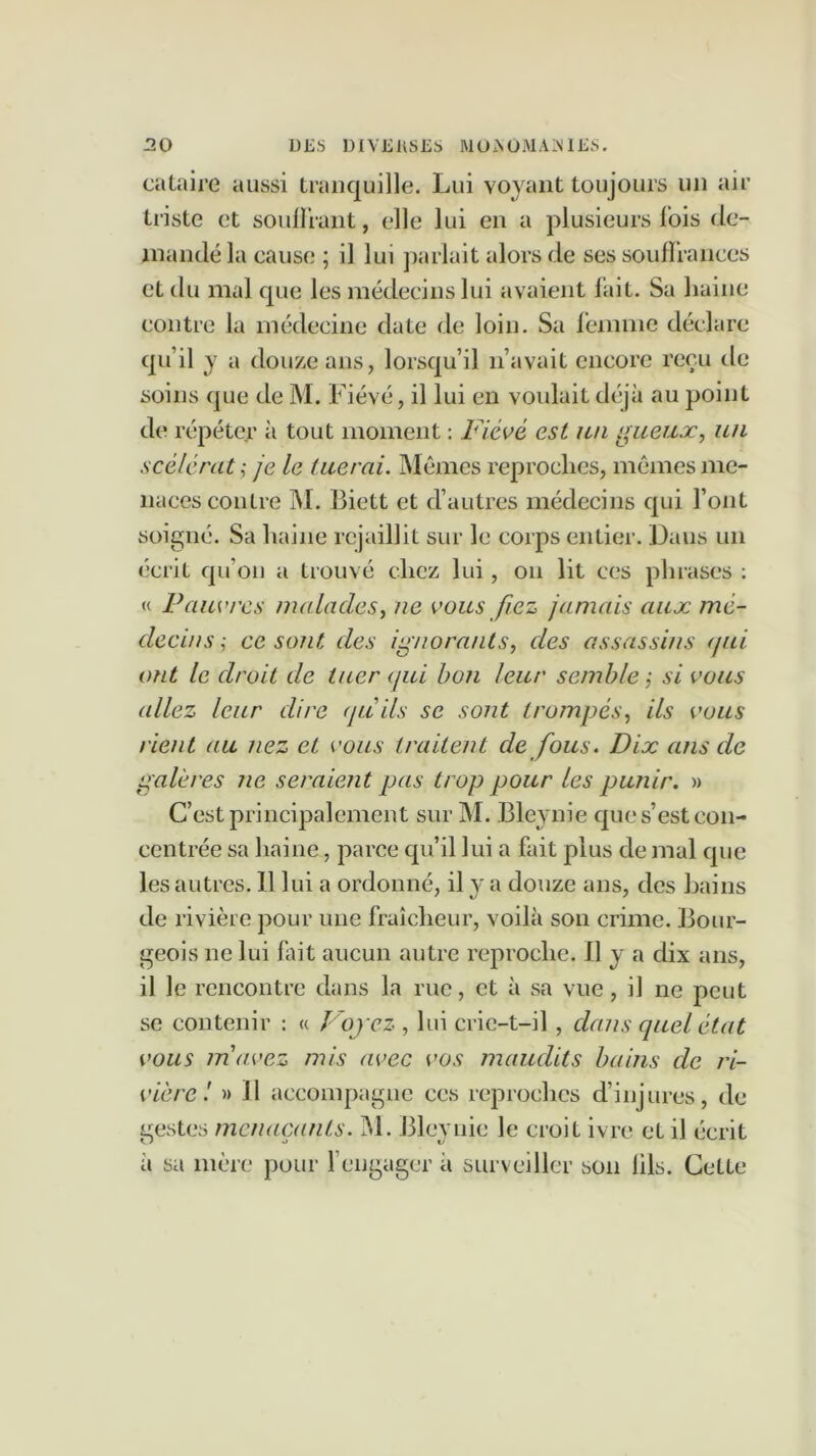 cataire aussi tranquille. Lui voyant toujours un air triste et souHrant, elle lui en a plusieurs lois de- mandé la cause ; il lui ]>ariait alors de ses souflrances et du mal que les médecins lui avaient lait. Sa haine contre la médecine date de loin. Sa femme déclare qu’il y a douze ans, lorsqu’il n’avait encore reçu de soins que de M. Fiévé, il lui en voidait déjà au point de répéter à tout moment ; Fiévé est un i^ueux, un scélérat; je le tuerai. Mêmes reproches, mêmes me- naces contre Î\I. 13iett et d’autres médecins qui l’ont soigné. Sa haine rejaillit sur le corps entier. Dans un écrit qu’on a trouvé chez lui, on lit ces phrases : « Pauvres malades, ne vous fiez jamais aux mé- decins ; ce sont des ignorants, des assassins (jui ont le droit de tuer qui bon leur semble ; si vous allez leur dire (juils se sont trompés, ils vous rient au nez et vous traitent de fous. Dix ans de galères ne seraient pas trop pour les punir. » C’est principalement sur M. Bleynie que s’est con- centrée sa haine, parce qu’il lui a fait plus de mal que les autres. Il lui a ordonné, il v a douze ans, des hains de rivière pour une fraîcheur, voilà son crime. Bour- geois ne lui fait aucun autre reproche. 11 y a dix ans, il le rencontre dans la rue, et à sa vue, il ne peut se contenir : « Voyez , lui crie-t-il, dans quel état vous m'avez mis avec vos maudits bains de ri- vière'. » il accompagne ces reproches d’injures, de gestes menaçants. jM. Bleynie le croit ivre et il écrit à sa mère pour f engager à surveiller son lils. Cette