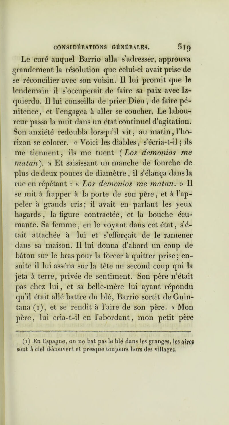 Le curé auquel Barrio alla s’adresser, approuva grandement la résolution que celui-ci avait prise de se réconcilier avec son voisin. Il lui promit que le lendemain il s’occuperait de faire sa paix avec Iz- quierdo. Il lui conseilla de prier Dieu , de faire pé- nitence, et l’engagea à aller se coucher. Le labou- reur passa la nuit dans un état continuel d’agitation. Son anxiété redoubla lorsqu’il vit, au matin, l’ho- rizon se colorer. « Voici les diables, s’écria-t-il ; ils me tiennent, ils me tuent {Los demonios me matan). Et saisissant un mancbe de fourche de plus de deux pouces de diamètre , il s’élança dans la rue en répétant : « Los demonios me matan. )) Il se mit h frapper h la porte de son père, et à l’ap- peler il grands cris; il avait en parlant les yeux hagards, la figure contractée, et la bouche écu- mante. Sa femme, en le voyant dans cet état, s’é- tait attachée à lui et s’efforcait de le ramener J dans sa maison. Il lui donna d’abord un coup de bâton sur le bras pour la forcer h quitter prise ; en- suite il lui asséna sur la tète un second coup qui la jeta à terre, privée de sentiment. Son père n’était pas chez lui, et sa belle-mère lui ayant répondu qu’il était allé battre du blé, Barrio sortit de Guin- tana (i), et se rendit à faire de son père. « Mon père, lui cria-t-il en fabordant, mon petit père (i) En Espagne, on ne bat pas le blé dans Ips granges, les aires sont à ciel découvert et presque toujours hors des villages.