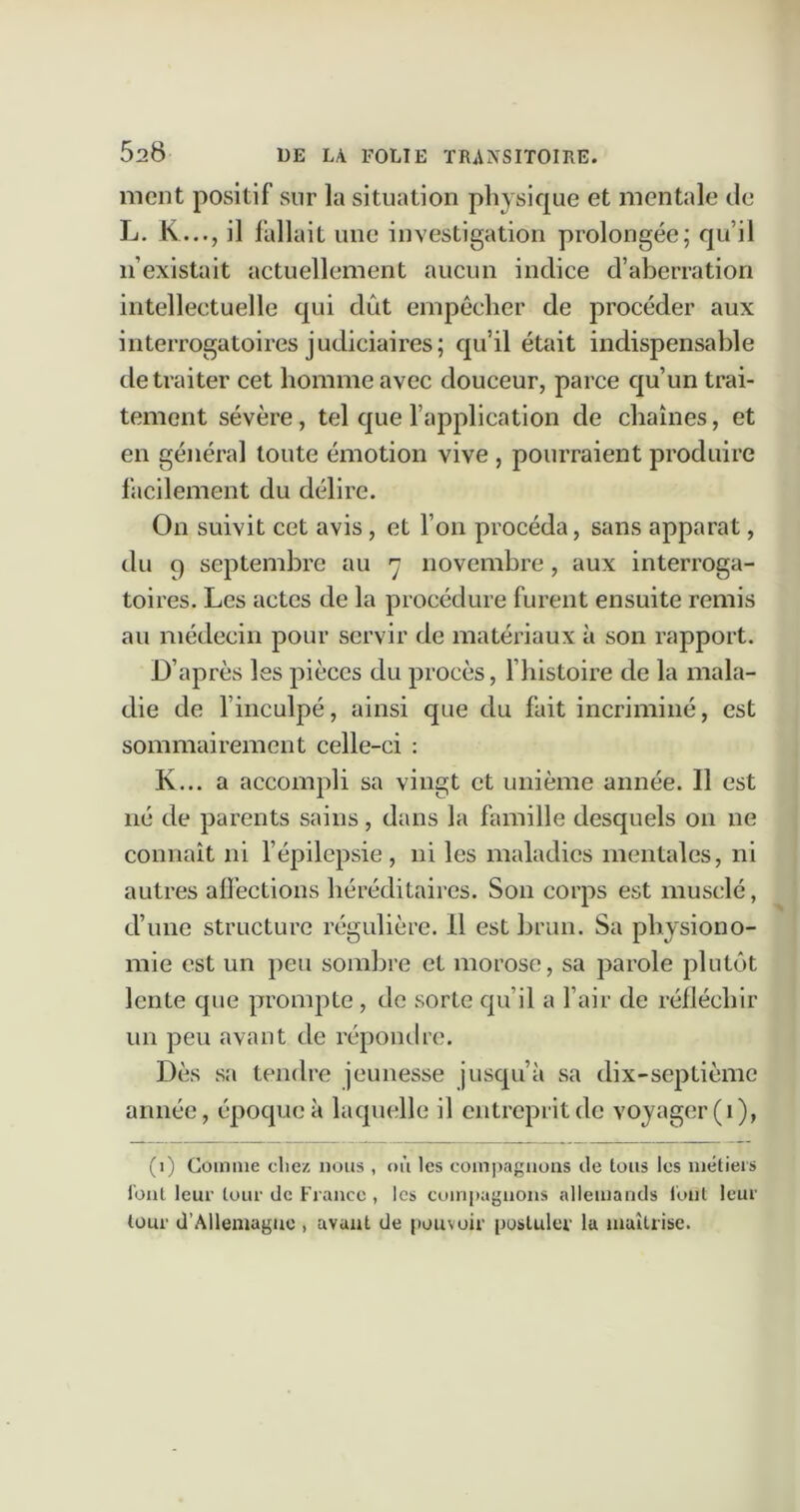 ment positif sur la situation physique et mentale de L. K..., il fallait une investigation prolongée; qu’il n’existait actuellement aucun indice d’aberration intellectuelle qui dût empêcher de procéder aux interrogatoires judiciaires; qu’il était indispensable de traiter cet homme avec douceur, parce qu’un trai- tement sévère, tel que l’application de chaînes, et en général toute émotion vive , pourraient produire facilement du délire. On suivit cet avis, et l’on procéda, sans apparat, du 9 septembre au 7 novembre, aux interroga- toires. Les actes de la procédure furent ensuite remis au médecin pour servir de matériaux à son rapport. D’après les pièces du procès, l’histoire de la mala- die de l’inculpé, ainsi que du fait incriminé, est sommairement celle-ci : K... a accompli sa vingt et unième année. 11 est né de parents sains, dans la famille desquels 011 ne connaît ni l’épilepsie, ni les maladies mentales, ni autres affections héréditaires. Son corps est musclé, d’une structure régulière. Il est brun. Sa physiono- mie est un peu sombre et morose, sa parole plutôt lente que prompte , de sorte qu’il a l’air de réfléchir un peu avant de répondre. Dès sa tendre jeunesse jusqu’à sa dix-septième année, époque à laquelle il entreprit de voyager (i), (1) Comme cliez nous , où les eompagiions de tous les métiers lont leur tour de France, les compagnons allemands idul leur tour d’Allemague , avant de pouvoir postuler la maîtrise.