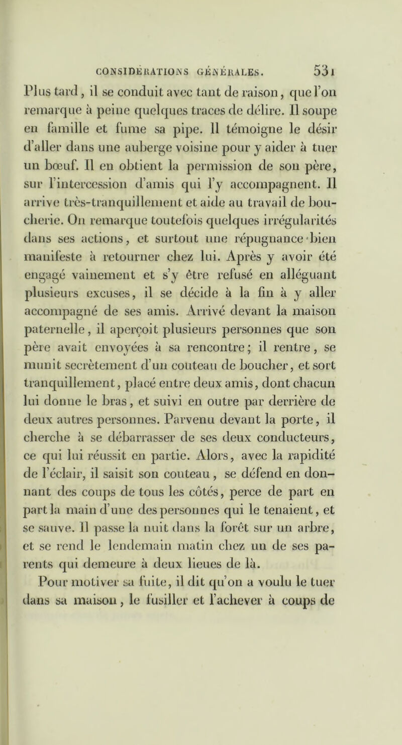 rius tard, il se conduit avec tant de raison, que l’on remarque à peine quelques traces de délire. 11 soupe en famille et fume sa pipe. 11 témoigne le désir d’aller dans une auberge voisine pour y aider à tuer un bœuf. Il en obtient la permission de son père, sur l’intercession d’amis qui l’y accompagnent. Il arrive très-tranquillement et aide au travail de bou- cherie. On remarque toutel'ois quelques irrégularités dans ses actions, et surtout une répugnance'bien manifeste à retourner chez lui. Après y avoir été engagé vainement et s’y être refusé en alléguant plusieurs excuses, il se décide à la fin à y aller accompagné de ses amis. Arrivé devant la maison paternelle, il aperçoit plusieurs personnes que son père avait envoyées à sa rencontre; il rentre, se munit secrètement d’un couteau de boucher, et sort tranquillement, placé entre deux amis, dont chacun lui donne le bras, et suivi en outre par derrière de deux autres personnes. Parvenu devant la porte, il cherche à se débarrasser de ses deux conducteurs, ce qui lui réussit en partie. Alors, avec la rapidité de l’éclair, il saisit son couteau , se défend en don- nant des coups de tous les côtés, perce de part en part la main d’une des personnes qui le tenaient, et se sauve. Il passe la nuit dans la forêt sur un arbre, et se rend le lendemain matin chez un de ses pa- rents qui demeure à deux lieues de là. Pour motiver sa fuite, il dit (pi’on a voulu le tuer (.lans sa maison, le fusiller et l’achever à coups de