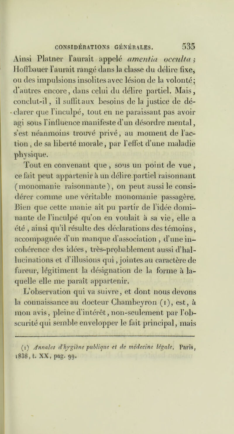 x\insi Platner raurait appelé amentia occulta ; liofibauer l’aurait rangé clans la classe du délire fixe, ou des impulsions insolites avec lésion de la volonté; d’autres encore, dans celui du délire partiel. Mais, conclut-il, il suüitaux besoins de la justice de dé- clarer cpie l’inculpé, tout en ne paraissant pas avoir agi sous l’inlluence manifeste d’un désordre mental, s’est néanmoins trouvé privé, au moment de fac- tion , de sa liberté morale, par fellet cfune maladie physique. Tout en convenant que , sous un point de vue , ce fait peut appartenir à un délire partiel raisonnant (monomanie raisonnante), on peut aussi le consi- dérer comme une véritable monomanie passagère. Bien que cette manie ait pu partir de l’idée domi- nante de finculpé qu’on en voulait à sa vie, elle a été , ainsi qu’il résulte des déclarations des témoins, accompagnée eVun mancpic cfassociation , tfune in- cohérence des idées, très-probablement aussi tf hal- lucinations et tf illusions qui, jointes au caractère de fureur, légitiment la désignation de la forme h la- quelle elle me paraît appartenir. L’observation qui va suivre, et dont nous devons la connaissance au docteur Chambeyron (i), est, à mon avis, pleine d’intérêt, non-seulement par fob- scurité qui semble envelopper le fait principal, mais (i) Annales d'h^'giène publitjue et de médecine légale, Paris, i838, t. XX, pag. 99.