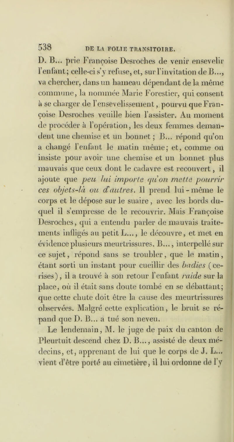 D. B... prie Françoise Desroches de venir ensevelir i’enlant; celle-ci s’y refuse, et, sur l’invitation de B..., va chercher, dans un hameau dépendant de la même commune, la nommée Marie Forestier, qui consent à se charger de l’ensevelissement, pourvu que Fran- çoise Desroches veuille Lien l’assister. Au moment de procéder à l’opéiation, les deux l’emmes deman- dent une chemise et un Lonnet ; B... répond qu’on a changé l’enfant le matin même; et, comme on insiste pour avoir une chemise et un bonnet plus mauvais que ceux dont le cadavre est recouvert, il ajoute que peu hd importe (pCon mette pourrir ces objets-là ou d'autres. 11 prend lui-même le corps et le dépose sur le suaire, avec les bords du- quel il s’empresse de le recouvrir. Mais Françoise Desroches, qui a entendu parler de mauvais traite- ments infligés au petit L..., le découvre, et met en évidence plusieurs meurtrissures. B..., interpellé sur ce sujet, répond sans se troubler, que le matin, étant sorti un instant pour cueillir des badies (ce- rises), il a trouvé à son retour f enfant raide sur la place, où il était sans doute tombé en se débattant; que cette chute doit être la cause des meurtrissures observées. Malgré cette explication, le bruit se ré- pand que D. B... a tué son neveu. Le lendemain, M. le juge de paix du canton de Pleurtuit descend chez D. B..., assisté de deux mé- decins, et, apprenant de lui que le corps de J. L... vient d’être porté au cimetière, il lui ordonne de l’y