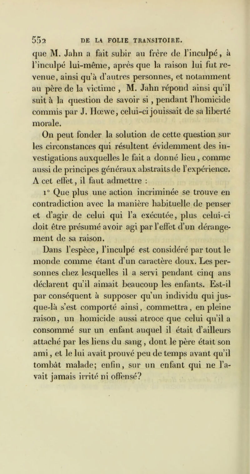 que M. Jalin a fait subir au frère de l’inculpé, à l’inculpé lui-même, après que la raison lui fut re- venue, ainsi qu’à d’autres personnes, et notamment au père de la victime , M. Jahn répond ainsi qu’il suit à la question de savoir si , pendant l’homicide commis par J. Hœwc, celui-ci jouissait de sa liberté morale. On peut fonder la solution de cette question sur les circonstances qui résultent évidemment des in- vestigations auxquelles le fait a donné lieu, comme aussi de principes généraux abstraits de l’expérience. A cet elièt, il faut admettre : 1° Que plus une action incriminée se trouve en contradiction avec la manière habituelle de penser et d’agir de celui qui l’a exécutée, plus celui-ci doit être présumé avoir agi par l’eft'et d’un dérange- ment de sa raison. Dans l’espèce, l’inculpé est considéré par tout le monde comme étant d’un caractère doux. Les per- sonnes chez lesquelles il a servi pendant cinq ans déclarent qu’il aimait beaucoup les enfants. Est-il par conséquent à supposer qu’un individu qui jus- que-là s’est comporté ainsi, commettra, en pleine raison, un homicide aussi atroce que celui qu’il a consommé sur un enfant auquel il était d’ailleurs attaché par les liens du sang, dont le père était son ami, et le lui avait prouvé peu de temps avant qu’il tombât malade; enfin, sur un enfant qui ne l’a- vait jamais irrité ni offensé?