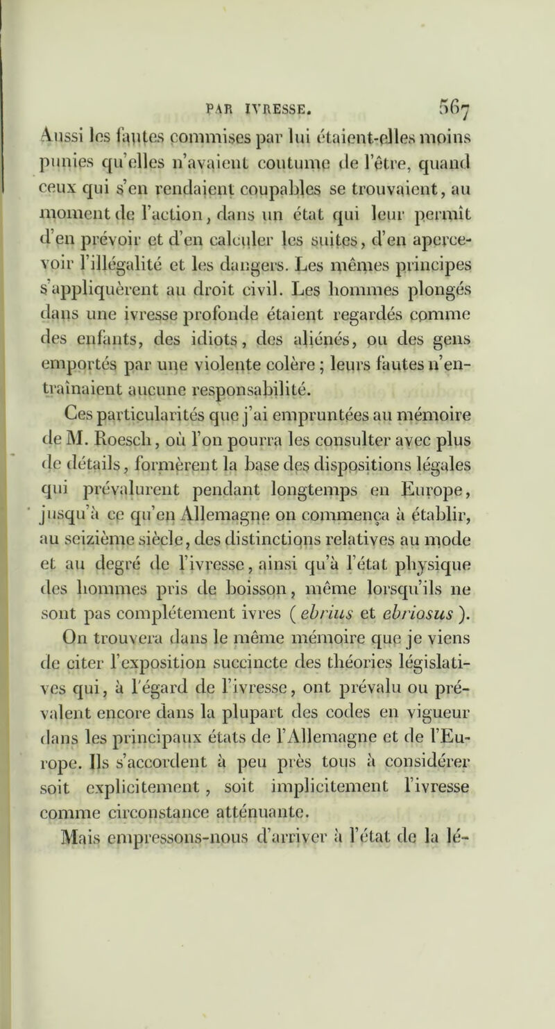 Aussi los fautes commises par lui étaient-elles moins punies qu’elles n’avaient coutume île l’être, quand ceux qui s’en rendaient coupaldes se trouvaient, au moment de l’action, dans un état qui leur permît d’en prévoir et d’en calculer les suites, d’en aperce- voir l’illégalité et les dangers. Les mêmes principes 5appliquèrent au droit civil. Les hommes plongés dans une ivresse profonde étaient regardés comme des enfants, des idiots, des aliénés, ou des gens emportés par une violente colère; leurs fautes n’en- traînaient aucune responsabilité. Ces particularités que j’ai empruntées au mémoire de M. Roesch, où l’on pourra les consulter avec plus de détails, fornièrent la base de§ dispositions légales qui prévalurent pendant longtemps en Europe, jusqu’à ce qu’en Allemagne on commença à établir, au seizième siècle, des distinctions relatives au mode et au degré de l’ivresse, ainsi qu’à l’état physique des hommes pris de boisson, meme lorsqu’ils ne sont pas complètement ivres ( ehrius et ehriosus ). On trouvera dans le même mémoire que je viens de citer l’exposition succincte des théories législati- ves qui, à l'égard de l’ivresse, ont prévalu ou pré- valent encore dans la plupart des codes en vigueur dans les principaux états de l’Allemagne et de l’Eu- rope. Ils s’accordent à peu près tous à considérer soit explicitement , soit implicitement l’ivresse comme circonstance atténuante. Mais empressons-nous d’arriver à l’état de la lé-