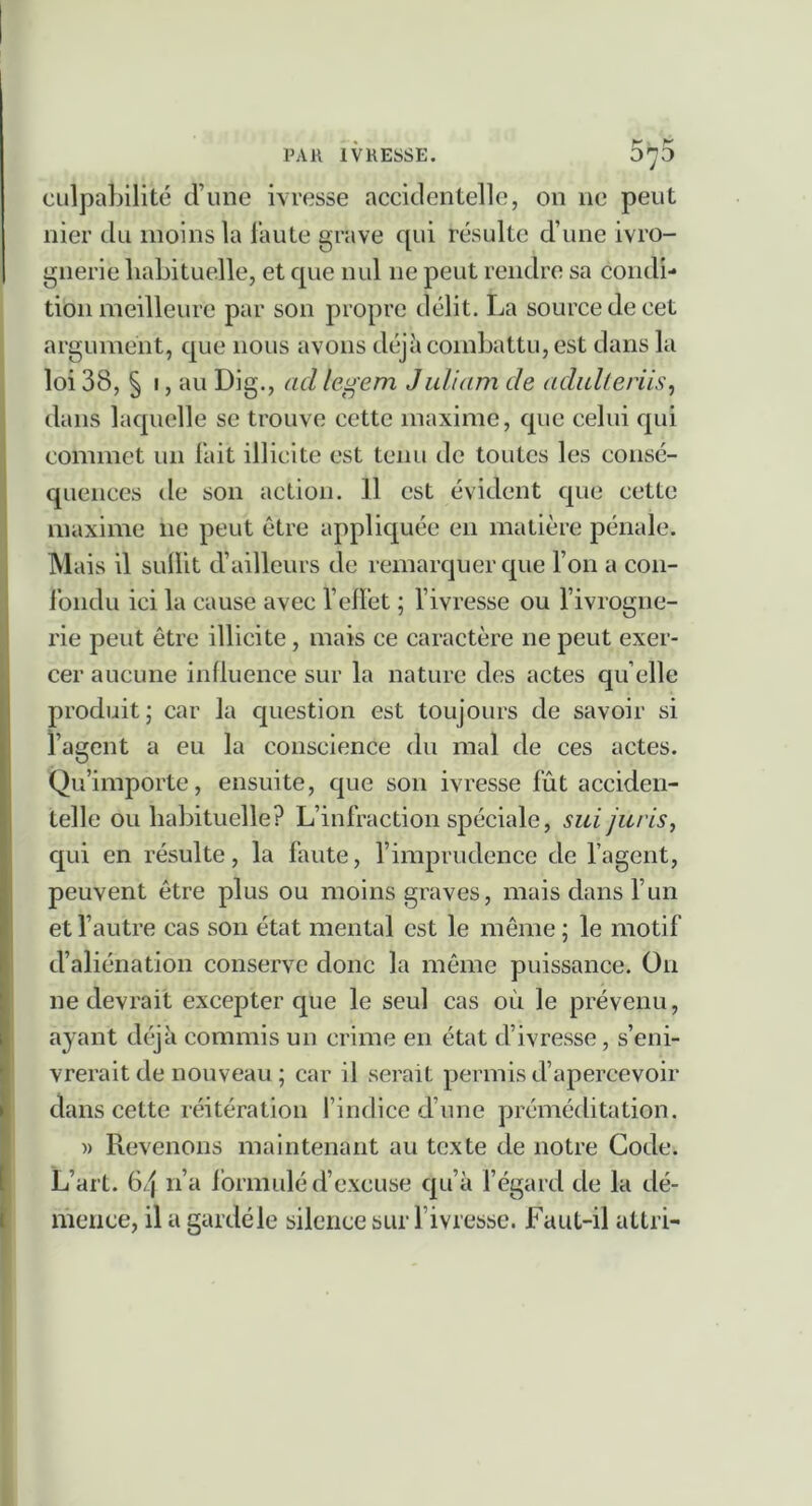 070 culpaljilité d’une ivresse accidentelle, on ne peut nier du moins la l’aute grave qui résulte d’une ivro- gnerie habituelle, et que nul ne peut rendre sa condi- tion meilleure par son propre délit. La source de cet argument, que nous avons déjà combattu, est dans la loi 38, § I, au Dig., ad legem Jullam de adidleriis^ dans laquelle se trouve cette maxime, que celui qui commet un Tait illicite est tenu de toutes les consé- quences de son action. 11 est évident que cette maxime ne peut être appliquée en matière pénale. Mais il subit d’ailleurs de remarquer que l’on a con- Ibndu ici la cause avec l’ebet ; l’ivresse ou rivrogne- rie peut être illicite, mais ce caractère ne peut exer- cer aucune inbuence sur la nature des actes qu elle produit \ car la question est toujours de savoir si l’agent a eu la conscience du mal de ces actes. Qu’importe, ensuite, que son ivresse fût acciden- telle ou habituelle? L’infraction spéciale, sui jurisy qui en résulte, la faute, l’imprudence de l’agent, peuvent être plus ou moins graves, mais dans l’un et l’autre cas son état mental est le même ; le motif d’aliénation conserve donc la même puissance. On ne devrait excepter que le seul cas où le prévenu, ayant déjà commis un crime en état d’ivresse, s’eni- vrerait de nouveau ; car il serait permis d’apercevoir dans cette réitération l’indice d’une préméditation. )) Revenons maintenant au texte de notre Code. L’art. 64 n’a Ibrmulé d’excuse qu’à fégard de la dé- mence, il a gardé le silence sui l’ivresse. Faut-il attri-