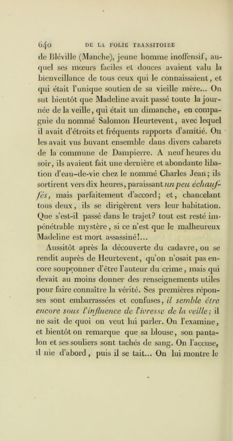 de ,l31éville (Manclie), jeune homme inofleiisil’, au- quel ses mœurs faciles et douces avaient valu la hienvcillance de tous ceux qui le connaissaient, et qui était l’unique soutien de sa vieille mère... On sut bientôt que Madeline avait passé toute la jour- née de la veille, qui était un dimanche, en compa- cjnie du nommé Salomon Ileurtevent, avec lequel il avait d’étroits et fréquents rapports d’amitié. On les avait vus buvant ensemble dans divers cabarets de la commune de Dampierre. A neuf heures du soir, ils avaient fait une dernière et abondante liba- tion d’eau-de-vie chez le nommé Charles Jean; ils sortirent vers dix heures, paraissant échauf- fes, mais parfaitement d’accord; et, chancelant tous deux, ils se dirigèrent vers leur habitation. Que s’est-il passé dans le trajet? tout est resté im- pénétrable mystère, si ce n’est que le malheureux Madeline est mort assassiné!... Aussitôt après la découverte du cadavre, on .se rendit auprès de Ileurtevent, qu’on n’osait pas en- core soupçonner d’être l’auteur du crime, mais qui devait au moins donner des renseignements utiles pour faire connaître la vérité. Ses premières répon- ses sont embarrassées et confuses, il semble être encore sous Vinfluence de tivresse de la veille', il ne sait de quoi on veut lui parler. On l’examine, et bientôt on remarque que sa blouse, son panta- lon et scs souliers sont tachés de sang. On l’accuse, il nie d’abord, puis il se tait... On lui montre le