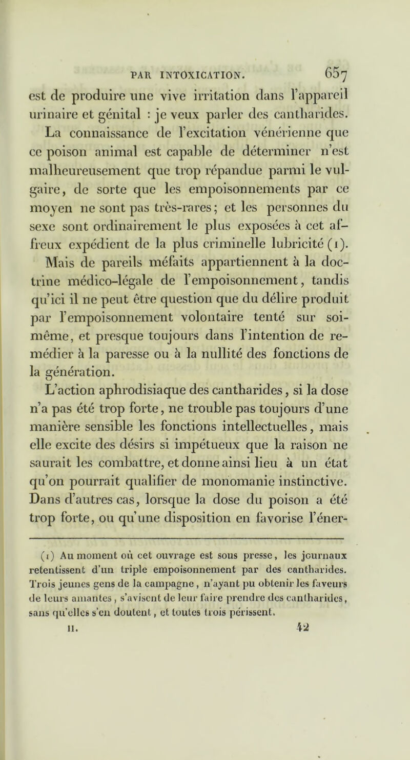 est de produire une vive irritation dans l’appareil urinaire et génital : je veux parler des cantharides. La connaissance de l’excitation vénérienne que ce poison animal est capable de déterminer n’est malheureusement que trop répandue parmi le vul- gaire, de sorte que les empoisonnements par ce moyen ne sont pas très-rares; et les personnes du sexe sont ordinairement le plus exposées à cet af- freux expédient de la plus criminelle lubricité (1). Mais de pareils méfaits appartiennent à la doc- trine médico-légale de l’empoisonnement, tandis qu’ici il ne peut être question que du délire produit par l’empoisonnement volontaire tenté sur soi- même, et presque toujours dans fintention de re- médier à la paresse ou ci la nullité des fonctions de la génération. L’action aphrodisiaque des cantharides, si la dose n’a pas été trop forte, ne trouble pas toujours d’une manière sensible les fonctions intellectuelles, mais elle excite des désirs si impétueux que la raison ne saurait les combattre, et donne ainsi lieu à un état qu’on pourrait qualifier de monomanie instinctive. Dans d’autres cas, lorsque la dose du poison a été trop forte, ou qu’une disposition en favorise l’éner- (i) Au moment où cet ouvrage est sous presse, les jouruaux retentissent d’un triple empoisonnement par des cantharides. Trois jeunes gens de la campagne, n’ayant pu obtenir les faveurs de leurs amantes, s’avisent de leur faire prendre des canlharidcs, sans qu’elles s’eu doutent, et toutes trois pcTissent. 11.