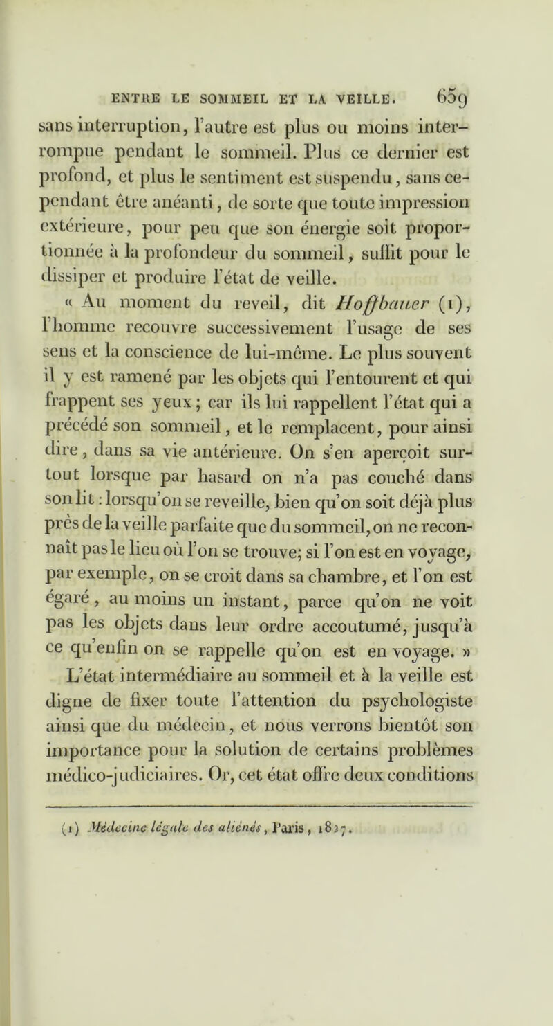 ENTHE LE SOMMEIL ET LA VEILLE. 65() sans interruption, l’autre est plus ou moins inter- rompue pendant le sommeil. Plus ce dernier est profond, et plus le sentiment est suspendu, sans ce- pendant être anéanti, de sorte cpie toute impression extérieure, pour peu cpie son énergie soit propor- tionnée à la profondeur du sommeil, sullit pour le dissiper et produire l’état de veille. « Au moment du reveil, dit Hoffbauer (i), l’homme recouvre successivement l’usage de ses sens et la conscience de lui-même. Le plus souvent il y est ramené par les objets cpii l’entourent et qui frappent ses yeux ; car ils lui rappellent l’état qui a précédé son sommeil, et le l’emplacent, pour ainsi dire, dans sa vie antérieure. On s’en aperçoit sur- tout lorsque par hasard on n’a pas couché dans son lit ; lorsqu’on se reveille, Lien qu’on soit déjà plus près de la veille parfaite que du sommeil, on ne recon- naît pas le lieu où l’on se trouve; si l’on est en voyage, par exemple, on se croit dans sa chambre, et l’on est égaré, au moins un instant, parce qu’on ne voit pas les objets dans leur ordre accoutumé, jusqu’à ce qu enfin on se rappelle qu’on est en voyage. » L’état intermédiaire au sommeil et à la veille est digne de fixer toute l’attention du psychologiste ainsi que du médecin, et nous verrons bientôt son importance pour la solution de certains problèmes médico-judiciaires. Or, cet état ofife deux conditions (i) .Uédccine legale des aliénés, l’M'is, 1837.