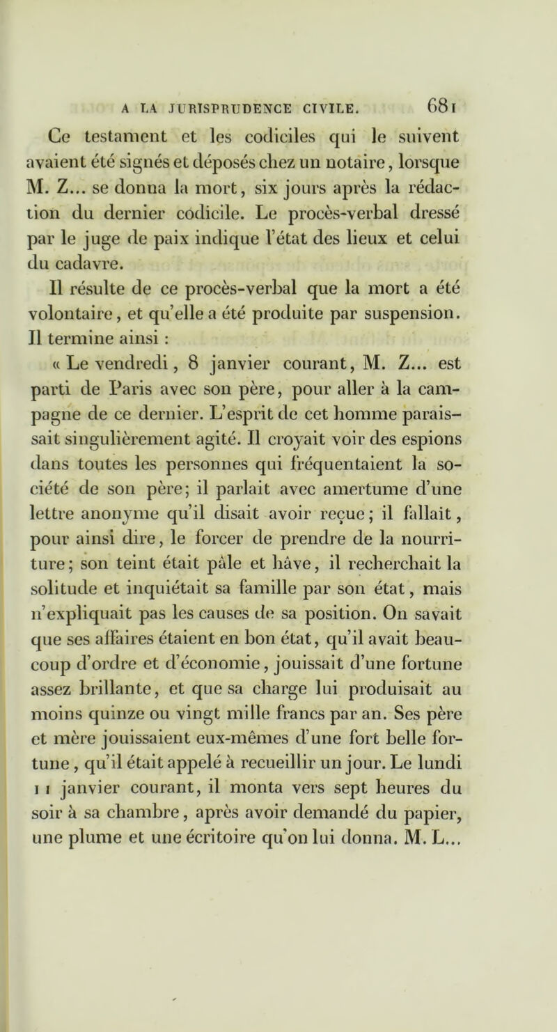 Ce testament et les codiciles cjni le suivent avaient été signés et déposés chez un notaire, lorsque M. Z... se donna la mort, six jours après la rédac- tion du dernier codicile. Le procès-verbal dressé par le juge de paix indique l’état des lieux et celui du cadavre. Il résulte de ce procès-verbal que la mort a été volontaire, et qu’elle a été produite par suspension. Il termine ainsi : « Le vendredi, 8 janvier courant, M. Z... est parti de Paris avec son père, pour aller à la cam- pagne de ce dernier. L’esprit de cet homme parais- sait singulièrement agité. Il croyait voir des espions dans toutes les personnes qui fréquentaient la so- ciété de son père; il parlait avec amertume d’une lettre anonyme qu’il disait avoir reçue ; il fallait, pour ainsi dire, le forcer de prendre de la nourri- ture ; son teint était pâle et hâve, il recherchait la solitude et inquiétait sa famille par son état, mais n’expliquait pas les causes de sa position. On savait que ses affaires étaient en bon état, qu’il avait beau- coup d’ordre et d’économie, jouissait d’une fortune assez brillante, et que sa charge lui produisait au moins quinze ou vingt mille francs par an. Ses père et mère jouissaient eux-mêmes d’une fort belle for- tune , qu’il était appelé recueillir un jour. Le lundi I I janvier courant, il monta vers sept heures du soir à sa chambre, après avoir demandé du papier, une plume et une écritoire qu'on lui donna. M. L...