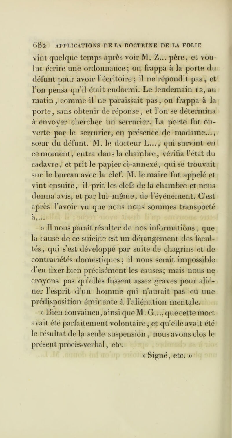 vint quelque temps après voir M. Z... père, et vou- lut écrire une ordonnance; on frappa à la porte du défunt pour avoir l’écritoire ; il ne répondit pas , et l’on pensa qu’il était endormi. Le lendemain la, au matin, comme il ne paraissait pas, on frappa à la porte, sans obtenir de réponse, et l’on se détermina à envoyer clierclier un serrurier. La porte fut ou- verte par le serrurier, en présence de madame..., sœur tlu défunt. M. le docteur L..., qui survint en ce moment, entra dans la chambre, vérifia fétat du cadavre, et prit le papier ci-annexé, qui se trouvait sur le bureau avec la clef. M. le maire fut appelé et vint ensuite, il prit les clefs de la chambre et nous donna avis, et par lui-meme, de l’événement. C’est après l’avoir vu que nous nous sommes transporté » Il nous paraît résulter de nos informations , que la cause de ce suicide est un dérangement des facul- tés , qui s’est développé par suite de chagrins et de contrariétés domestiques ; il nous serait impossible d’en fixer bien précisément les causes; mais nous ne croyons pas qu’elles fussent assez graves pour alit*- ner l’esprit d’un homme qui n’aurait pas eu une prédisposition éminente à l’aliénation mentale. w Bien convaincu, ainsi que M. G..., que cette mort avait été parfaitement volontaire, et qu’elle avait été le résultat do la seule suspension , nous avons clos le présent procès-verbal, etc.