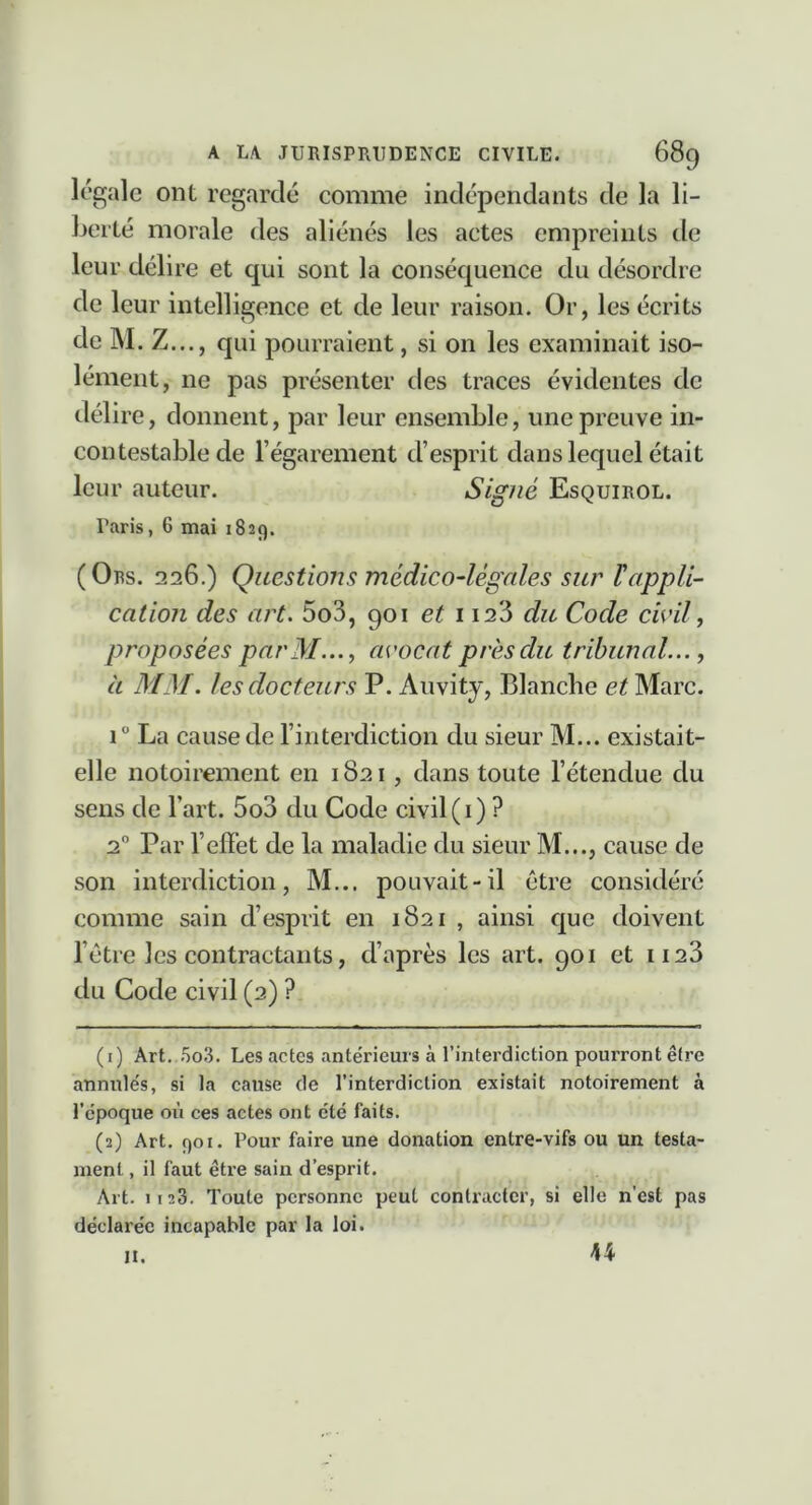 légale ont regardé comme indépendants de la li- berté morale des aliénés les actes empreints de leur délire et qui sont la conséquence du désordre de leur intelligence et de leur raison. Or, les écrits deM.Z..., qui pourraient, si on les examinait iso- lément, ne pas présenter des traces évidentes de délire, donnent, par leur ensemble, une preuve in- contestable de l’égarement d’esprit dans lequel était leur auteur. Signé Esquirol. Paris, 6 mai 1829. (Ors. 226.) Questions médico-légales sur Vappli- cation des art. 5o3, 901 et 1123 du Code civil j proposées parM..., avocat près du tribunal..., à MM. les docteurs P. Auvity, Blanche et Marc. i” La cause de l’interdiction du sieur M... existait- elle notoirement en 1821 , dans toute l’étendue du sens de l’art. 5o3 du Code civil(i) ? 2 Par l’effet de la maladie du sieur M..., cause de son interdiction, M... pouvait-il être considéré comme sain d’esprit en 1821 , ainsi que doivent l’étre les contractants, d’après les art. 901 et ii23 du Code civil (2) ? (1) Art..5o3. Les actes antérieurs à l’interdiction pourront être annulés, si la cause de l’interdiction existait notoirement à l’époque où ces actes ont été faits. (2) Art, 901. Pour faire une donation entre-vifs ou un testa- ment , il faut être sain d’esprit. Art. 1123, Toute personne peut contracter, si elle n’est pas déclarée incapable par la loi. II. 44