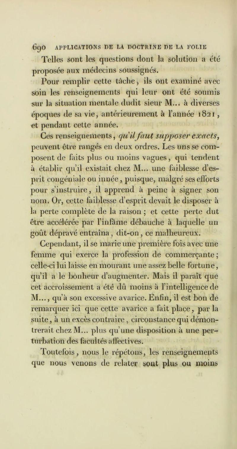 Telles sont les questions dont la solution a été proposée aux médecins soussignés. Pour remplir cette tâche, ils ont examiné avec soin les renseignements qui leur ont été soumis sur la situation mentale dudit sieur M... à diverses époques de sa vie, antérieurement à l’année 1821, et pendant cette année. Ces renseignements, qu'ilfaut supposer exacts, peuvent être rangés en deux ordres. Les uns se com- posent de faits plus ou moins vagues, qui tendent à établir qu’il existait chez M... une faiblesse d’es- prit coiigéniale ou innée, puisque, malgré ses elforts pour s’instruire, il apprend à peine à signer son nom. Or, cette faiblesse d’esprit devait le disposer à la perte complète de la raison ; et cette perte dut être accélérée par l’infàme débauche à laquelle un goût dépravé entraîna, dit-on, ce malheureux. Cependant, il se marie une première fois avec une femme qui exerce la profession de commerçante ; celle-ci lui laisse en mourant une assez belle fortune, qu’il a le bonheur d’augmenter. Mais il parait que cet accroissement a été dû moins à l’intelligence de M..., qu’à son excessive avarice. Enfin, il est bon de remarquer ici que cette avarice a fait place, par la suite, à un excès contraire , circonstance qui démon- trerait chezM... plus qu’une disposition à une per- turbation des facultés affectives. Toutefois, nous le répétons, les renseignements que nous venons de relater sont plus ou moins