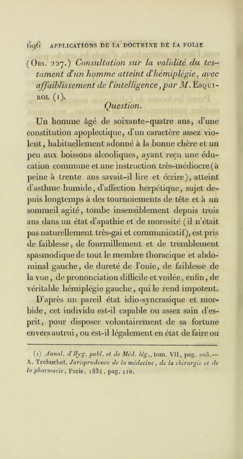 (Obs. 227.) Consultation sur la validité du tes-^ tament dun homme atteint dhémiplégie, avec affaiblissement de ^intelligence,par M. Esqdi- llOL (i). Question. Un homme âgé de soixante-quatre ans, d’une constitution apoplectique, d’un caractère assez vio- lent, liaLituellement adonné à la bonne chère et un peu aux boissons alcooliques, ayant reçu une édu- cation commune et une instruction très-médiocre (à peine à trente ans savait-il lire et écrire), atteint d’asthme humide, d’ali’ection herpétique, sujet de- puis longtemps à des tournoiements de tête et à un sommeil agité, tombe insensiblement depuis trois ans dans un état d’apathie et de morosité (il n’était pas naturellement très-gai et communicatil), est pris de faiblesse, de fourmillement et de tremblement spasmodique de tout le membre thoracique et abdo- minal gauche, de dureté de fouïe, de faiblesse de la vue, de prononciation difficile et voilée, enfin, de véritable hémiplégie gauche, qui le rend impotent. D’après un pareil état idio-syncrasique et mor- bide, cet individu est-il capable ou assez sain d’es- prit, pour disposer volontairement de sa fortune envers autrui, ou est-il légalement en état de faire ou (1) AnnaU d'JTj^g, pull, et de Med. lèg., tom. VII, pag. 2o3.— A. Trcbuclict, Jurisprudence de la médecine, de la chirurgie cl de la pharmacie, Paris, i834 , pag. 110.