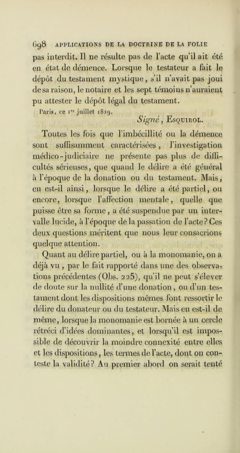 pas interdit. Il ne résulte pas de l’acte qu’il ait été en état de démence. Lorsque le testateur a fait le dépôt du testament mj^stique, s’il n’avait pas joui de sa raison, le notaire et les sept témoins n’auraient pu attester le dépôt légal du testament. Paris, ce juillet 1829. Signé, Esquirol. Toutes les fois que l’imbécillité ou la démence sont sulïisammeiit caractérisées, l’investigation médico-judiciaire ne présente pas plus de diffi- cultés sérieuses, que quand le délire a été général à l’éjjoque de la donation ou du testament. Mais, en est-il ainsi, lorsque le délire a été partiel, ou encore, lorsque falfection mentale, quelle que puisse être sa forme, a été suspendue par un inter- valle lucide, à fépoque de la passation de facte? Ces deux questions méritent que nous leur consacrions quelque attention. Quant au délire partiel, ou à la monomanie, on a déjà vu , par le fait rapporté dans une des observa- tions précédentes (Obs. 2 25), qu’il ne peut s’élever de doute sur la nullité d’une donation, ou d’un tes- tament dont les dispositions mêmes font ressortir le délire du donateur ou du testateur. Mais en est-il de même, lorsque la monomanie est bornée à un cercle rétréci d’idées dominantes, et lorsqu’il est impos- sible de découvrir la moindre connexité entre elles et les dispositions, les termes de l’acte, dont on con- teste la validité? Au premier abord on serait tenté