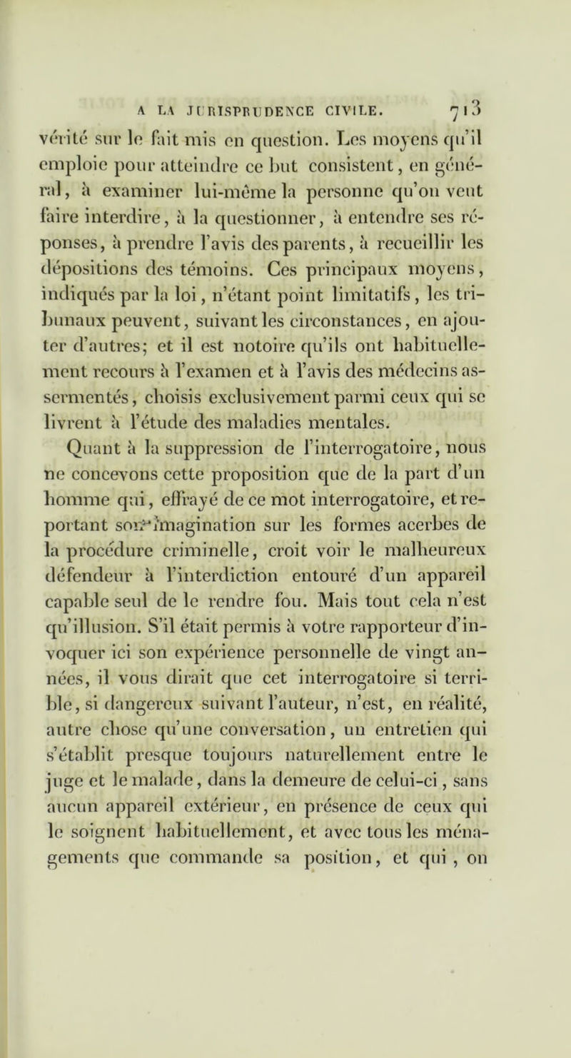 A LA J[ RTSPRIIDENCE CIVILE. 7 I ?) vrviLc sur lo fait mis on question. Los moyens qu’il emploie pour atteindre ce but consistent, en géné- ral , à examiner lui-même la personne qu’on veut faire interdire, à la questionner, à entendre ses ré- ponses, à prendre l’avis des parents, à recueillir les tlépositions des témoins. Ces principaux moyens, indiqués par la loi, n’étant point limitatifs , les tri- bunaux peuvent, suivant les circonstances, en ajou- ter d’autres; et il est notoire qu’ils ont habituelle- ment recours h l’examen et à l’avis des médecins as- sermentés, choisis exclusivement parmi ceux qui se livrent à l’étude des maladies mentales. Quanta la suppression de finterrogatoire, nous ne concevons cette proposition que de la part d’un homme qui, effrayé de ce mot interrogatoire, et re- portant son^imagination sur les formes acerbes de la procedure criminelle, croit voir le malheureux défendeur à l’interdiction entouré d’un appareil capable seul de le rendre fou. Mais tout cela n’est qu’illusion. S’il était permis à votre rapporteur d’in- voquer ici son expérience personnelle de vingt an- nées, il vous dirait que cet interrogatoire si terri- ble, si dangereux suivant l’auteur, n’est, en réalité, autre chose qu’une conversation, un entreLien qui s’établit presque toujours naturellement entre le juge et le malade, dans la demeure de celui-ci, sans aucun appareil extérieur, en présence de ceux qui le soignent habituellement, et avec tous les ména- gements que commande sa position, et qui , on