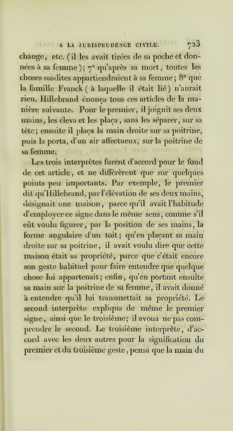 change, etc. (il les avait tirées de sa poche et don- nées à sa femme); qu’après sa mort, toutes les choses susdites appartiendraient à sa femme ; 8° que la famille Franck ( à laquelle il était lié) n’aurait rien. Hillebrand énonça tous ces articles de la ma- > uière suivante. Pour le premier, il joignit ses deux mains, les éleva et les plaça, sans les séparer, sur sa tête; ensuite il plaça la main droite sur sa poitrine, puis la porta, d’un air affectueux, sur la poitrine de sa femme. Les trois interprètes furent d’accord pour le fond de cet article, et ne différèrent que sur quelques points peu importants. Par exemple, le premier dit qu’Hillebrand, par félévation de ses deux mains, désignait une maison, parce qu’il avait l’habitude d’employer ce signe dans le même sens, comme s’il eût voulu figurer, par la position de ses mains, la forme angulaire d’un toit; qu’en plaçant sa main droite sur sa poitrine, il avait voulu dire que cette maison était sa propriété, parce que c’était encore son geste habituel pour faire entendre que quelque chose lui appartenait ; enfin, qu’en portant ensuite sa main sur la poitrine de sa femme, il avait donné à entendre qu’il lui transmettait sa propriété. Le second interprète expliqua de même le premier signe, ainsique le troisième; il avoua ne pas com- prendre le second. Le troisième interprète, d’ac- cord avec les deux autres pour la signification du premier et du troisième geste, pensa que la main du