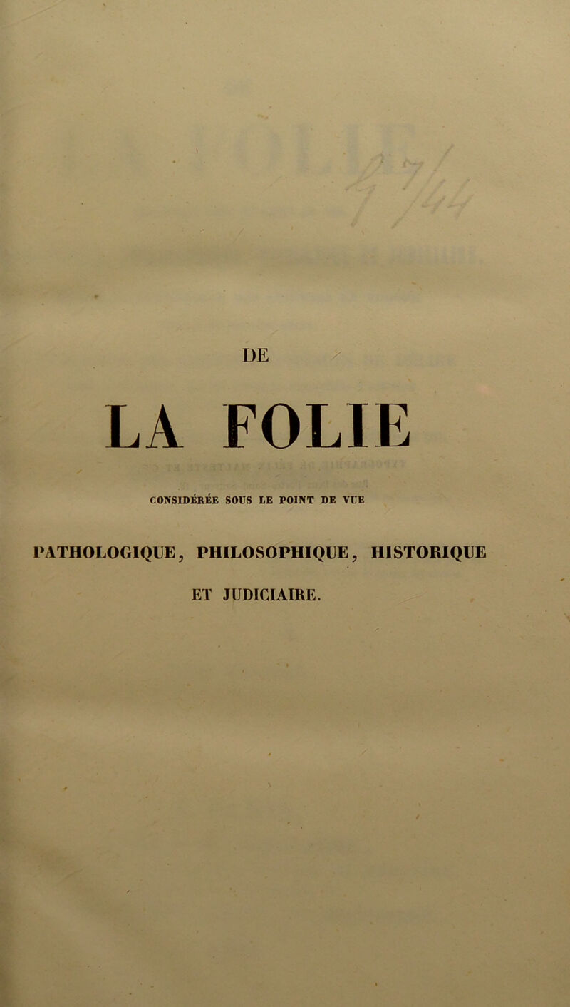 DE ^ LA FOLIE CONSIDÉRÉE SOUS lE POINT DE VUE PATHOLOGIQUE, PHILOSOPHIQUE, HISTORIQUE ET JUDICIAIRE.