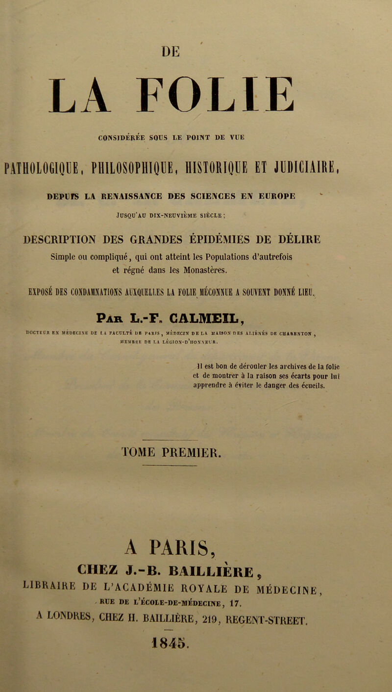 DE LA FOLIE CONSIDÉRÉE SOUS UE POINT DE VUE PilllOlOClQDE. PlllLOSOPllIOllE, IlISTORIOUE ET JUDICIAIRE, DEPVrS LA REIVAISSAIVGE DES SCIENCES EN EUROPE Jüsqu’ad dix-neovième siècle; DESCRIPTION DES GRANDES ÉPIDÉMIES DE DÉLIRE Simple ou compliqué, qui ont atteint les Populations d’autrefois et régné dans les Monastères. EXPOSÉ DES CONDAMNATIONS AUXQUELLES LA FOLIE MÉCONNUE A SOUVENT DONNÉ LIEU. Par L.-F„ GALMEIL, noCTfC* BX MÉUECINK DE LA PACDLIB DE B4RIS , MÉDECIX DE LA MAISON DES AMENÉS DE CUAEBNTON , MEMBliE DE LA LÉcION-d’iIONNELR. 11 est bon de dérouler les archives de la folie et de montrer à la raison ses écarts pour lui apprendre à éviter le danger des écueils. TOME PREMIER. A PARIS, CHEZ J.-B. BAILLIÈRE, LIBRAIKP: de L’ACADÉMIE royale de MÉDECIINE, RUE DE u’ÉCOUE-DE-MÉDEClNE, 17. A LOINDHES, CHEZ II. BAILLIÈRE, 219, REGEJNT-STREET, 1845.