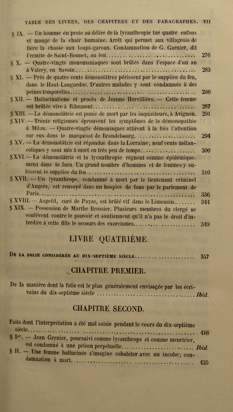 g IX, _ Un homme en proie au délire delà lycanthropie tue quatre enfans et mange de la chair humaine. Arrêt qui permet aux villageois de faire la chasse aux loups-garoux. Condamnation de G. Garnier, dit l’ermite de Saint-Bonnet, au feu 276 S X. — Quatre-vingts monomaniaques sont brûlés dans l’espace d’un an à Valéry, en Savoie 283 S XI. — Près de quatre cents démonolâtres périssent par le supplice du feu, dans le Haut-Languedoc. D’autres malades y sont condamnés à des peines temporelles 286 S XII. — Hallucinations et procès de Jeanne Hervilliers. — Cette femme est brûlée vive à Ribemont 287 § XIII. —La démonolâtrie est punie de mort par les inquisiteurs, à Avignon. 291 SXIV. — Trente religieuses éprouvent les symptômes delà démonopathie à Milan. — Quatre-vingts démoniaques attirent à la fois l’attention sur eux dans le marquisat de Brandebourg 294 S XV. — La démonolAtrie est répandue dans la Lorraine; neuf cents mélan- coliques y sont mis à mort en très peu de temps 300 SXVI. —La démonolâtrie et la lycanthropie régnent comme épidémique- ment dans le Jura. Un grand nombre d’hommes et de femmes y su- bissent le supplice du feu 310 S XVll. — Un lycanthrope, condamné à mort par 1e lieutenant criminel d’Angers, est renvoyé dans un hospice de fous par le parlement de Paris 330 S XVIII. — Aupetit, curé de Payas, est brûlé vif dans le Limousin 344 S XIX. — Possession de Marthe Brossier. Plusieurs membres du clergé se soulèvent contre le pouvoir et soutiennent qu’il n’a pas le droit d’in- terdire à'cette fille le secours des exorcismes 349 LIVRE QUATRIÈME. De la folie considérée au dix-septième siècle 357 ..CHAPITRE PREMIER. De la manière dont la folie est le plus généralement envisagée par les écri- vains du dix-septième siècle CHAPITRE SECOND. Faits dont l’interprétation a été mal saisie pendant le cours du dix-septième siècle 8 — Jean Grenier, poursuivi comme lycanthrope et comme meurtrier, est condamné à une prison perpétuelle S IL — Une femme hallucinée s’imagine cohabiter avec un incube; con- damnation à mort 416 Ibid. 425