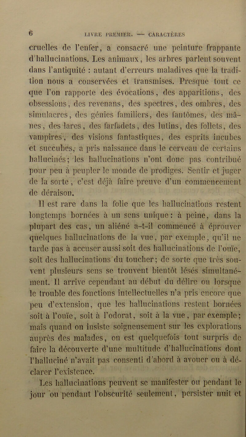 cruelles de reiifer, a consacré une peinlure frappaïUe d’hallucinations. Les animaux, les arbres parlent souvent dans l’antiquité : autant d’erreurs maladives que la tradi- tion nous a conservées et transmises. Presque tout ce que l’on rapporte des évocations, des apparitions, des obsessions, des revenans, des spectres, des ombres, des simulacres, des génies familiers, des fantômes, des mâ- nes, des lares, des farfadets, des lutins, des follets, des vampires, des visions fantastiques, des esprits incubes et succubes,' a pris naissance dans le cerveau de certains hallucinés; les hallucinations n’ont donc pas contribué pour peu à peupler le monde de prodiges. Sentir et juger de la sorte, c’est déjà faire preuve d’un commeneement de déraison. Il est rare dans la folie que les hallucinations restent longtemps bornées à un sens unique: à peine, dans la plupart des cas, un aliéné a-t-il commencé à éj)rouver quelques hallucinations de la vue, par exemple^ qu’il ne tarde pas à accuser aussi soit des hallucinations de l’ouïe, soit des hallucinations du toucher; de sorte que très sou- vent plusieurs sens se trouvent bientôt lésés simultané- ment. Il arrive cependant au début du délire ou lorsque le trouble des fonctions intellectuelles n’a pris encore que ])eu d’extension, que les hallucinations restent bornées soit à l’ouïe, soit à l’odorat, soit à la vue, par exemple; mais quand on insiste soigneusement sur les explorations auprès des malades, on est quelquefois tout surpris de faire la découverte d’une multitude d’hallucinations dont l’halluciné n’avait pas consenti d’abord à avouer ou à dé- clarer l’existence. Les hallucinations peuvent se manifester on pendant le jour ou pendant robscurité seulement, persister nuit et