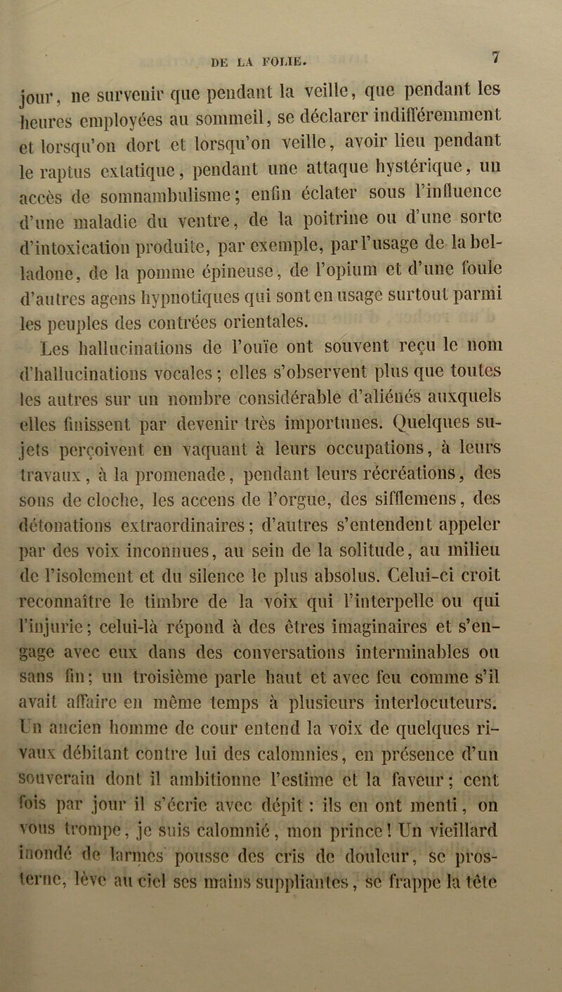 jour, ne survenir que pendant la veille, que pendant les heures employées au sommeil, se déclarer indifféremment et lorsqu’on dort et lorsqu’on veille, avoir lieu pendant le raptus extatique, pendant une attaque hystérique, un accès de somnambulisme ; enfin éclater sous l’influence d’une maladie du ventre, de la poitrine ou dune sorte d’intoxication produite, par exemple, par l’usage de la bel- ladone, de la pomme épineuse, de l’opium et d’une foule d’autres ageus hypnotiques qui sont en usage surtout parmi les peuples des contrées orientales. Les hallucinations de l’ouïe ont souvent reçu le nom d’hallucinations vocales ; elles s’observent plus que toutes les autres sur un nombre considérable d’aliénés auxquels elles finissent par devenir très importunes. Quelques su- jets perçoivent en vaquant à leurs occupations, à leurs travaux , à la promenade, pendant leurs récréations, des sous de cloche, les accens de l’orgue, des sifflemens, des détonations extraordinaires ; d’autres s’entendent appeler par des voix inconnues, au sein de la solitude, au milieu de l’isolement et du silence le plus absolus. Celui-ci croit reconnaître le timbre de la voix qui l’interpelle ou qui l’injurie; celui-là répond à des êtres imaginaires et s’en- gage avec eux dans des conversations interminables ou sans fin; un troisième parle haut et avec feu comme s’il avait affaire en même temps à plusieurs interlocuteurs, l u ancien homme de cour entend la voix de quelques ri- vaux débitant contre lui des calomnies, en présence d’un souverain dont il ambitionne l’estime et la faveur; cent fois par jour il s’écrie avec dépit : ils en ont menti, on vous trompe, je suis calomnié, mon prince! Un vieillard inondé de larincs pousse des cris de douleur, se pros- terne, lève au ciel scs mains suppliantes, se frappe la tête