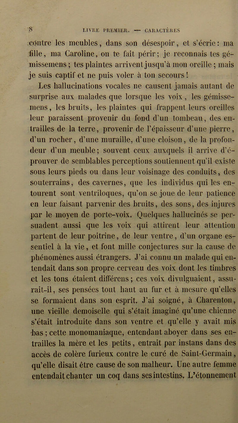 contre les meubles, dans son désespoir, et s’écrie : ma fdle, ma Caroline, on te fait périr; je reconnais tes gé- missemens ; tes plaintes arrivent jusqu’à mon oreille ; mais je suis captif et ne puis voler à ton secours ! Les hallucinations vocales ne causent jamais autant de surprise aux malades que lorsque les voix, les gémisse- mens, les bruits, les plaintes qui frappent leurs oreilles leur paraissent provenir du fond d’un tombeau, des en- trailles de la terre, provenir de l’épaisseur d’une pierre, d’un rocher, d’une muraille, d’une cloison, de la profon- deur d’un meuble; souvent ceux auxquels il arrive d’é- prouver de semblables perceptions soutiennent qu’il existe sous leurs pieds ou dans leur voisinage des conduits, des souterrains, des cavernes, que les individus qui les en- tourent sont ventriloques, qu’on se joue de leur patience en leur faisant parvenir des bruits, des sons, des injures par le moyen de porte-voix. Quelques hallucinés se per- suadent aussi que les voix qui attirent leur attention partent de leur poitrine, de leur ventre, d’un organe es- sentiel à la vie, et font mille conjectures sur la cause de phénomènes aussi étrangers. J’ai connu un malade qui en- tendait dans son propre cerveau des voix dont les timbres et les tons étaient ditférens ; ces voix divulguaient, assu- rait-il, ses pensées tout haut au fur et à mesure qu’elles se formaient dans son esprit. J’ai soigné, à Charenton, une vieille demoiselle qui s’était imaginé qu’une chienne s’était introduite dans son ventre et qu’elle y avait mis bas ; cette monomaniaque, entendant aboyer dans ses en- trailles la mère et les petits, entrait par instans dans des accès de colère furieux contre le curé de Saint-Germain, qu’elle disait être cause de son malheur. Une autre femme entendait chanter un coq dans ses intestins. L’étonnement