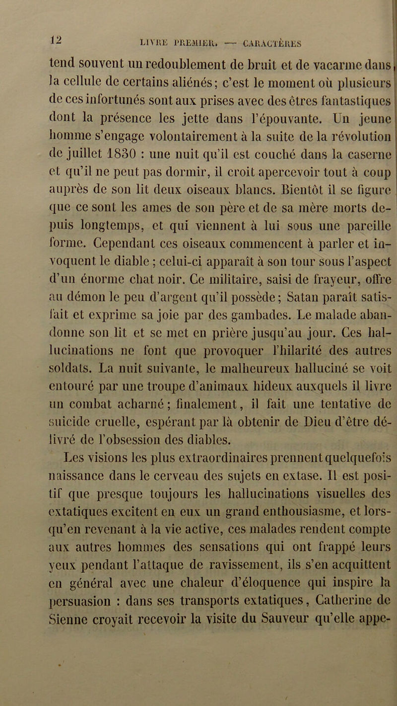 tend souvent un redoublement de bruit et de vacarme dans | la cellule de certains aliénés; c’est le moment où plusieurs de ces infortunés sont aux prises avec des êtres fantastiques dont la présence les jette dans l’épouvante. Un jeune | homme s’engage volontairement à la suite de la révolution de juillet 1830 : une nuit qu’il est couché dans la caserne , et qu’il ne peut pas dormir, il croit apercevoir tout à coup auprès de son lit deux oiseaux blancs. Bientôt il se figure que ce sont les aines de son père et de sa mère morts de- puis longtemps, et qui viennent à lui sous une pareille forme. Cependant ces oiseaux commencent à parler et in- voquent le diable ; celui-ci apparaît à son tour sous l’aspect d’un énorme chat noir. Ce militaire, saisi de frayeur, offre an démon le peu d’argent qu’il possède; Satan paraît satis- fait et exprime sa joie par des gambades. Le malade aban- donne son lit et se met en prière jusqu’au jour. Ces hal- lucinations ne font que provoquer l’hilarité des autres soldats. La nuit suivante, le malheureux halluciné se voit entouré par une troupe d’animaux hideux auxquels il livre un combat acharné ; finalement, il fait une tentative de suicide cruelle, espérant par là obtenir de Dieu d’être dé- livré de l’obsession des diables. Les visions les plus extraordinaires prennent quelquefois naissance dans le cerveau des sujets en extase. Il est posi- tif que presque toujours les hallucinations visuelles des extatiques excitent en eux un grand enthousiasme, et lors- qu’en revenant à la vie active, ces malades rendent compte aux autres hommes des sensations qui ont frappé leurs yeux pendant l’attaque de ravissement, ils s’en acquittent en général avec une chaleur d’éloquence qui inspire la persuasion : dans ses transports extatiques, Catherine de Sienne croyait recevoir la visite du Sauveur qu’elle appe-