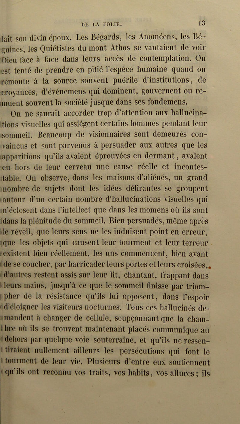 laît son divin époux. Les Bégards, les Anoméens, les Bé- guines, les Quiétistes du mont Athos se vantaient de voir Dieu Lice à face dans leurs accès de contemplation. On €st tenté de prendre en pitié l’espèce humaine quand on remonte à la source souvent puérile d’institutions, de croyances, d’événemens qui dominent, gouvernent ou re- muent souvent la société jusque dans ses fondemens. On ne saurait accorder trop d’attention aux hallucina- tions visuelles qui assiègent certains hommes pendant leur sommeil. Beaucoup de visionnaires sont demeurés con- vaincus et sont parvenus à persuader aux autres que les apparitions qu’ils avaient éprouvées en dormant, avaient eu hors de leur cerveau une cause réelle et incontes- table. On observe, dans les maisons d’aliénés, un grand nombre de sujets dont les idées délirantes se groupent autour d’un certain nombre d’hallucinations visuelles qui i n’éclosent dans l’intellect que dans les momens où ils sont dans la plénitude du sommeil. Bien persuadés, même après lie réveil, que leurs sens ne les induisent point en erreur, I que les objets qui causent leur tourment et leur terreur I existent bien réellement, les uns commencent, bien avant I de se coucher, par barricader leurs portes et leurs croisées,, i d’autres restent assis sur leur lit, chantant, frappant dans : leurs mains, jusqu’à ce que le sommeil finisse par triom- , plier de la résistance qu’ils lui opposent, dans l’espoir ' d’éloigner les visiteurs nocturnes. Tous ces hallucinés de- 1 mandent à changer de cellule, soupçonnant que la cham- 1 bre où ils se trouvent maintenant placés communique au ( dehors par quelque voie souterraine, et qu’ils ne ressen- i tiraient nullement ailleurs les persécutions qui font le : tourment de leur vie. Plusieurs d’entre eux soutiennent t qu’ils ont reconnu vos traits, vos habits, vos allures; ils