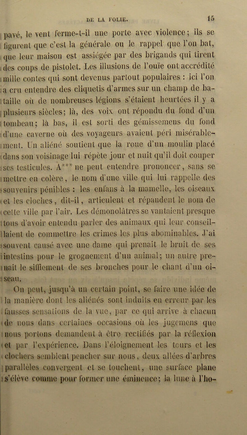 pavé, le vent ferme-t-il une porte avec violence ; ils se figurent que c’est la générale ou le rappel que l’on bat, que leur maison est assiégée par des brigands qui tirent , des coups de pistolet. Les illusions de l’ouïe ont accrédité mille contes qui sont devenus partout populaires : ici l’on ,’a cru entendre des cliquetis d’armes sur un champ de ba- taille oii de nombreuses légions s’étaient heurtées il y a : plusieurs siècles; là, des voix ont répondu du fond d’un itombeau; là bas, il est sorti des gémissemens du fond d’une caverne où des voyageurs avaient péri misérable- ment. Un aliéné soutient que la roue d’un moulin placé dans son voisinage lui répète jour et nuit qu’il doit couper ses testicules. A*** ne peut entendre prononcer, sans se imettre en colère, le nom d’une ville qui lui rappelle des 'Souvenirs pénibles : les enfans à la mamelle, les oiseaux ■ et les cloches, dit-il, articulent et répandent le nom de icelte ville par l’air. Les démonolâtres se vantaient presque itoiis d’avoir entendu parler des animaux qui leur conseil- llaient de commettre les crimes les plus abominables. J’ai ^souvent causé avec une dame qui prenait le bruit de ses i intestins pour le grognement d’un animal; un auti’C pre- ( liait le sifflement de scs bronches pour le chant d’un oi- 'seau. On peut, jusqu’à un certain point, se faire une idée de la manière dont les aliénés sont induits en erreur par les fausses sensations de la vue, par ce qui arrive à chacun ‘ de nous dans certaines occasions où les jugemens que . nous portons demandent à être rectifiés par la réfiexion »ct par l’expérience. Dans l’éloignement les tours et les «clochers semblent pencher sur nous, deux allées d’arbres parallèles convergent et se touchent, une surface plane ^s’élève comme pour former une éminence; la lune à l’iio-