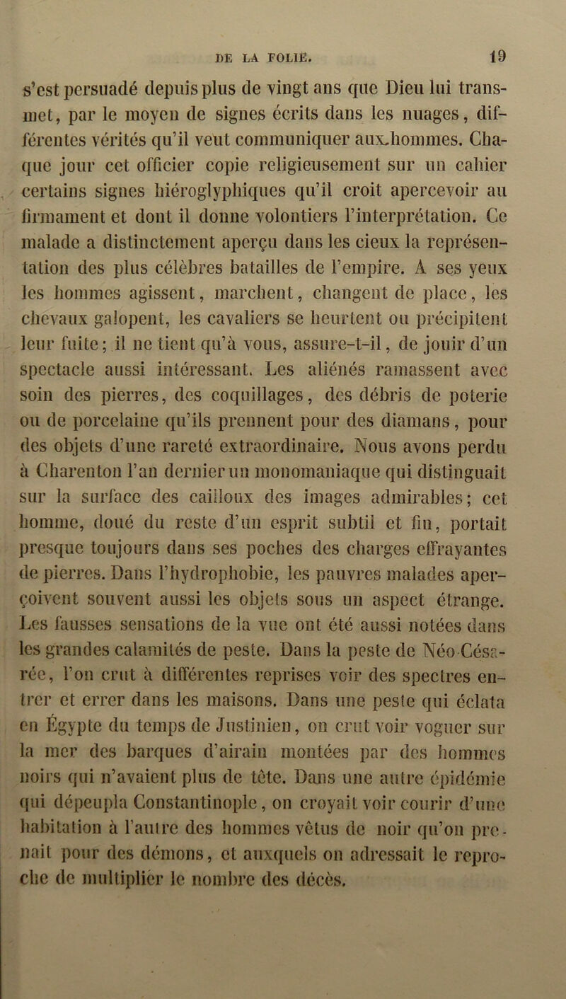 s’est persuadé depuis plus de vingt ans que Dieu lui trans- met, par le moyeu de signes écrits dans les images, dif- férentes vérités qu’il veut communiquer aux^hommes. Cha- que jour cet officier copie religieusement sur un cahier certains signes hiéroglyphiques qu’il croit apercevoir au firmament et dont il donne volontiers l’interprétation. Ce malade a distinctement aperçu dans les deux la représen- tation des plus célèbres batailles de l’empire. A ses yeux les hommes agissent, marchent, changent de place, les chevaux galopent, les cavaliers se heurtent ou précipitent leur fuite ; il ne tient qu’à vous, assure-t-il, de jouir d’un spectacle aussi intéressant. Les aliénés ramassent avec soin des pierres, des coquillages, des débris de poterie ou de porcelaine qu’ils prennent pour des diamans, pour des objets d’une rareté extraordinaire. Nous avons perdu à Charenton l’an dernier un monomaniaque qui distinguait sur la surface des cailloux des images admirables; cet homme, doué du reste d’un esprit subtil et fin, portait presque toujours dans ses poches des charges effrayantes de pierres. Dans l’hydrophobie, les pauvres malades aper- çoivent souvent aussi les objets sous un aspect étrange. Les iàusses sensations de la vue ont été aussi notées dans les grandes calamités de peste. Dans la peste de Néo Césa- réc, l’on crut à différentes reprises voir des spectres en- trer et errer dans les maisons. Dans une peste qui éclata en Égypte du temps de Justinien, on cnit voir voguer sur la mer des barques d’airain montées par des lioinmcs noirs qui n’avaient plus de tete. Dans une autre épidémie (|ui dépeupla Constantinople, on croyait voir courir d’une hal)itation à l’autre des hommes vêtus de noir qu’on pre- nait pour des démons, et auxquels on adressait le repro- che de multiplier le nombre des décès.