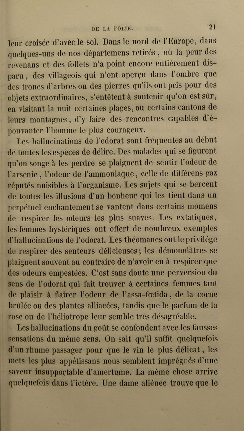 leur croisée d’avec le sol. Dans le nord de l’Europe, dans quelques-uns de nos départemens retirés, où la peur des rcvenans et des follets n’a point encore entièrement dis- paru , des villageois qui n’ont aperçu dans l’ombre que des troncs d’arbres ou des pierres qu’ils ont pris pour des objets extraordinaires, s’entêtent à soutenir qu’on est sûr, en visitant la nuit certaines plages, ou certains cantons de leurs montagnes, d’y faire des rencontres capables d’é- pouvanter riiomme le plus courageux. Les hallucinations de l’odorat sont fréquentes au début de toutes les espèces de délire. Des malades qui se figurent qu’on songe à les perdre se plaignent de sentir l’odeur de l’arsenic, l’odeur de l’ammoniaque, celle de différens gaz réputés nuisibles à l’organisme. Les sujets qui se bercent de toutes les illusions d’un bonheur qui les tient dans un perpétuel enchantement se vantent dans certains momens de respirer les odeurs les plus suaves. Les extatiques, les femmes hystériques ont offert de nombreux exemples d’hallucinations de l’odorat. Les théomanes ont le privilège de respirer des senteurs délicieuses ; les démonolâtres se jilaignent souvent au contraire de n’avoir eu à respirer que des odeurs empestées. C’est sans doute une perversion du sens de l’odorat qui fait trouver à certaines femmes tant de plaisir à flairer l’odeur de l’assa-fœtida, de la corne brûlée ou des plantes alliacées, tandis que le parfum de la rose ou de l’héliotrope leur semble très désagréable. Les hallucinations du goût se confondent avec les fausses sensations du même sens. On sait qu’il suffit quelquefois d’un rhume passager pour que le vin le plus délicat, les mets les plus appétissans nous semblent imprégnés d’une saveur insupportable d’amertume. La même chose arrive quelquefois dans l’ictère. Une dame aliénée trouve que le