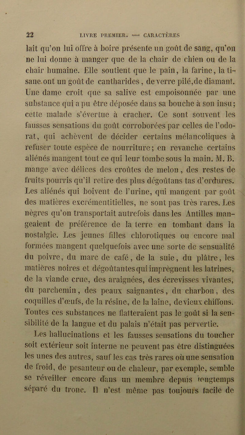 lait qu’on lui offre à boire présente un goût de sang, qu’on ne lui donne à manger que de la chair de chien ou de la chair humaine. Elle soutient que le pain, la farine, la ti- sane, ont un goût de cantharides, de verre pilé,de diamant. Une dame croit que sa salive est empoisonnée par une substance qui a pu être déposée dans sa bouche à son insu; cette malade s’évertue à cracher. Ce sont souvent les fausses sensations du goût corroborées par celles de l’odo- rat, qui achèvent de décider certains mélancoliques à refuser toute espèce de nourriture ; en revanche certains aliénés mangent tout ce qui leur tombe sous la main. M. B. mange avec délices des croûtes de melon, des restes de fruits pourris qu’il retire des plus dégoûtans tas d’ordures. Les aliénés qui boivent de l’urine, qui mangent par goût des matières excrémentitiellcs, ne sont pas très rares. Les nègres qn’on transportait autrefois dans les Antilles man- geaient de préférence de la terre en tombant dans la nostalgie. Les jeunes filles chlorotiques ou encore mal formées mangent quelquefois avec une sorte de sensualité du poivre, du marc de café, de la suie, du plâtre, les matières noires et dégoûtantes qui imprègnent les latrines, de la viande crue, des araignées, des écrevisses vivantes, du parchemin, des peaux saignantes, du charbon, des coquilles d’œufs, de la résine, de la laine, devieiix chiffons. Toutes ces substances ne flatteraient pas le goût si la sen- sibilité de la langue et du palais n’était pas pervertie. IjCS hallucinations et les fausses sensations du toucher soit extérieur soit interne ne peuvent pas être distinguées les unes des autres, sauf les cas très rares où une sensation de Iroid, de pesanteur onde chaleur, par exemple, semble se reveiller encore dans un membre depuis longtemps séparé du tronc. Il n’est même pas toujouis tacilc de