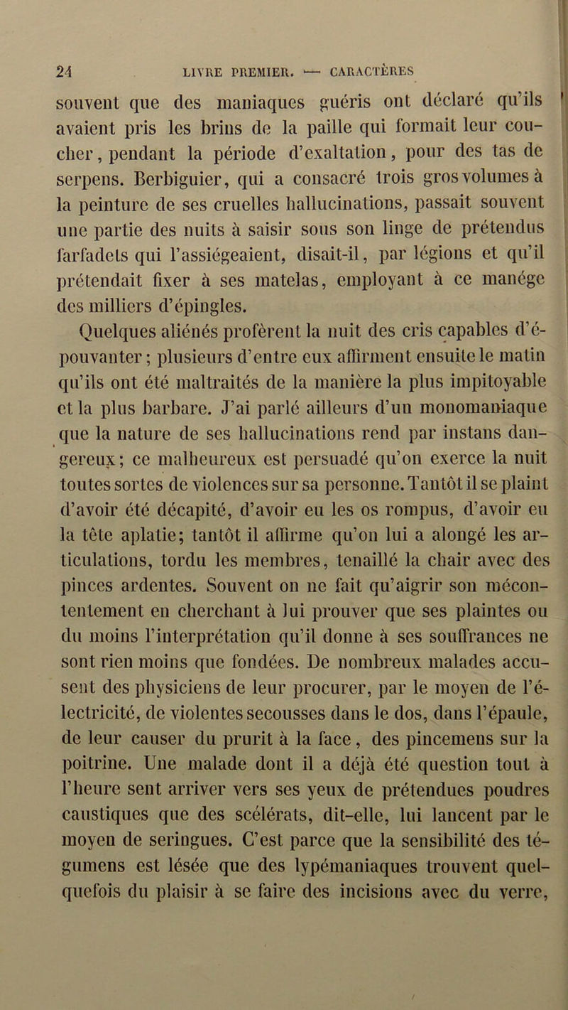 souvent que des maniaques guéris ont déclaré qu’ils avaient pris les brins de la paille qui formait leur cou- cher , pendant la période d’exaltation, pour des tas de serpens. Berbiguier, qui a consacré trois gros volumes à la peinture de ses cruelles hallucinations, passait souvent une partie des nuits à saisir sous son linge de prétendus farfadets qui l’assiégeaient, disait-il, par légions et qu’il prétendait fixer à ses matelas, employant à ce manège des milliers d’épingles. Quelques aliénés profèrent la nuit des cris capables d’é- pouvanter ; plusieurs d’entre eux alTirment ensuite le matin qu’ils ont été maltraités de la manière la plus impitoyable et la plus barbare. J’ai parlé ailleurs d’uu mouomaniaque que la nature de ses hallucinations rend par instans dan- gereux; ce malheureux est persuadé qu’on exerce la nuit toutes sortes de violences sur sa personne. Tantôt il se plaint d’avoir été décapité, d’avoir eu les os rompus, d’avoir eu la tète aplatie; tantôt il affirme qu’on lui a alongé les ar- ticulations, tordu les membres, tenaillé la chair avec des pinces ardentes. Souvent on ne fait qu’aigrir son mécon- tentement en cherchant à lui prouver que ses plaintes ou du moins l’interprétation qu’il donne à ses souffrances ne sont rien moins que fondées. De nombreux malades accu- sent des physiciens de leur procurer, par le moyen de l’é- lectricité, de violentes secousses dans le dos, dans l’épaule, de leur causer du prurit à la face, des pincemens sur la poitrine. Une malade dont il a déjà été question tout à l’heure sent arriver vers ses yeux de prétendues poudres caustiques que des scélérats, dit-elle, lui lancent par le moyen de seringues. C’est parce que la sensibilité des té- gumens est lésée que des lypémaniaques trouvent quel- quefois du plaisir à se faire des incisions avec du verre.