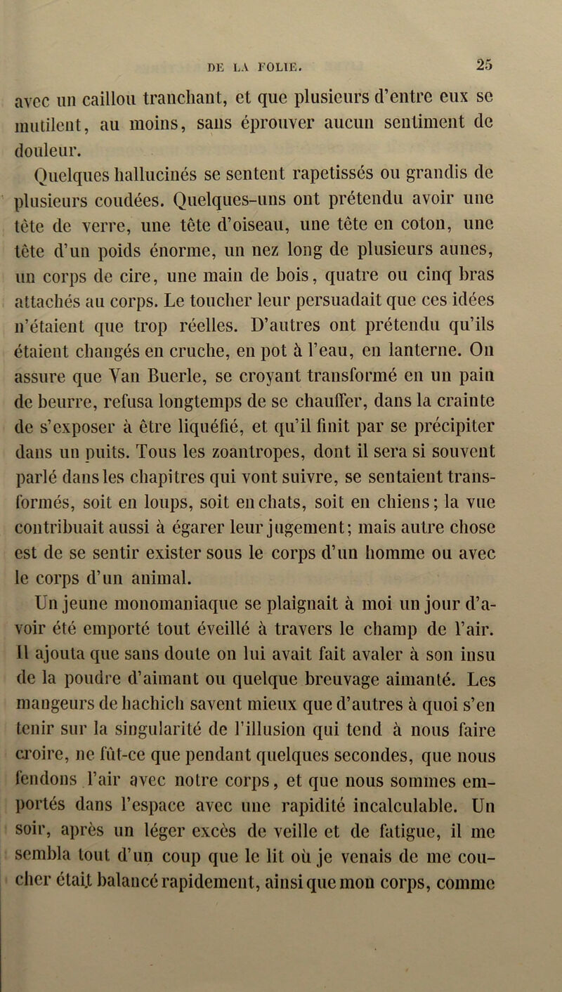 avec un caillou tranchant, et que plusieurs d’entre eux se mutilent, au moins, sans éprouver aucun sentiment de douleur. Quelques hallucinés se sentent rapetissés ou grandis de plusieurs coudées. Quelques-uns ont prétendu avoir une tête de verre, une tête d’oiseau, une tête en coton, une tête d’un poids énorme, un nez long de plusieurs aunes, un corps de cire, une main de bois, quatre ou cinq bras attachés au corps. Le toucher leur persuadait que ces idées n’étaient que trop réelles. D’autres ont prétendu qu’ils étaient changés en cruche, en pot à l’eau, en lanterne. On assure que Van Buerle, se croyant transformé en un pain de beurre, refusa longtemps de se chauffer, dans la crainte de s’exposer à être liquéfié, et qu’il finit par se précipiter dans un puits. Tous les zoantropes, dont il sera si souvent parlé dans les chapi tres qui vont suivre, se sentaient trans- formés, soit en loups, soit en chats, soit en chiens; la vue contribuait aussi à égarer leur jugement; mais autre chose est de se sentir exister sous le corps d’un homme ou avec le corps d’un animal. Un jeune monomaniaque se plaignait à moi un jour d’a- voir été emporté tout éveillé à travers le champ de l’air. 11 ajouta que sans doute on lui avait fait avaler à son insu de la poudre d’aimant ou quelque breuvage aimanté. Les mangeurs de hachich savent mieux que d’autres à quoi s’en tenir sur la singularité de l’illusion qui tend à nous faire a’oire, ne fût-ce que pendant quelques secondes, que nous fendons l’air avec notre corps, et que nous sommes em- portés dans l’espace avec une rapidité incalculable. Un soir, après un léger excès de veille et de fatigue, il me sembla tout d’un coup que le lit où je venais de me cou- cher était balancé rapidement, ainsi que mon corps, comme