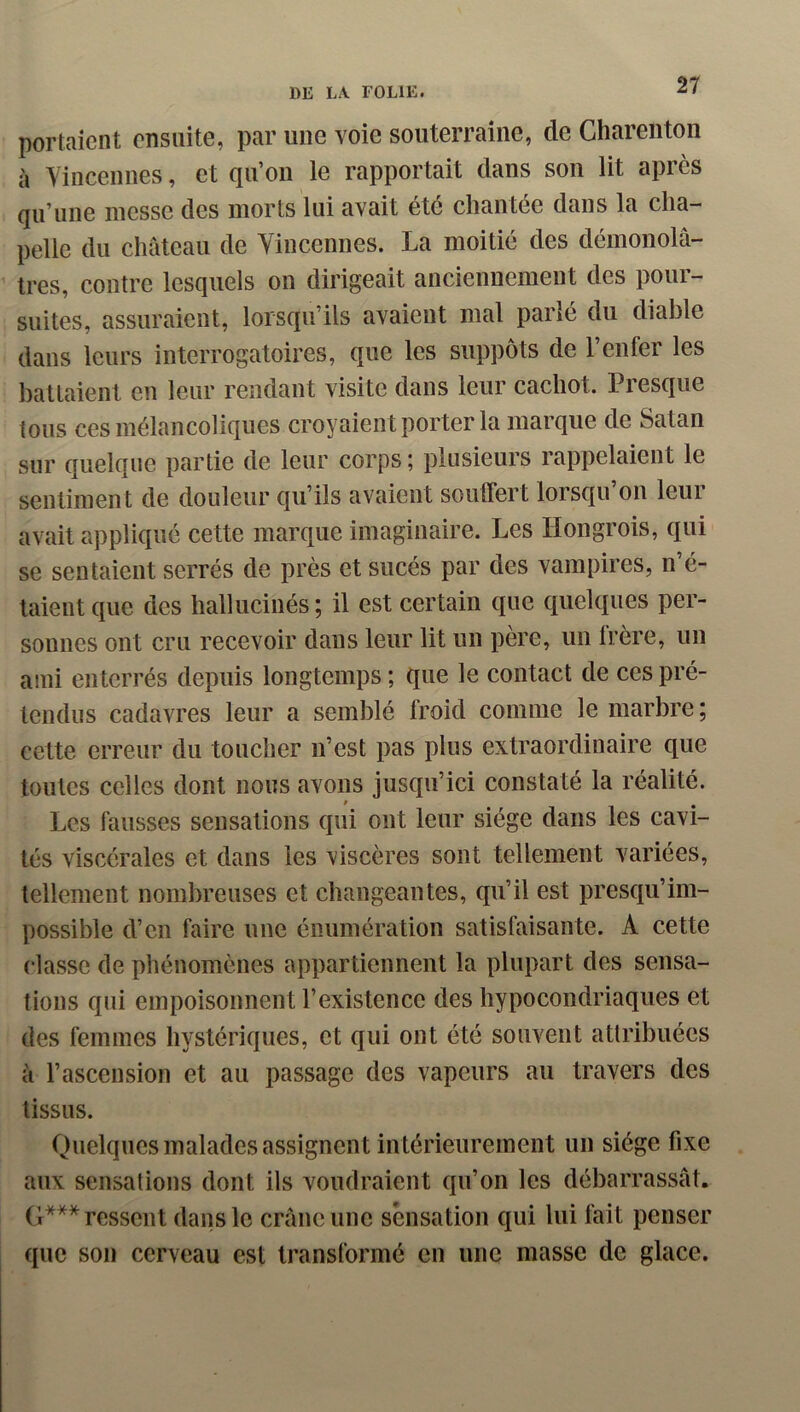 portaient ensuite, par une voie souterraine, de Gharenton à Yincennes, et qu’oii le rapportait dans son lit après qu’une messe des morts lui avait été chantée dans la cha- pelle du château de Yincennes. La moitié des démonolâ- tres, contre lesquels on dirigeait anciennement des pour- suites, assuraient, lorsqu’ils avaient mal parlé du diable dans leurs interrogatoires, que les suppôts de 1 enfer les battaient en leur rendant visite dans leur cachot. Presque tous ces mélancoliques croyaient porter la marque de Satan sur quelque partie de leur corps ; plusieurs rappelaient le sentiment de douleur qu’ils avaient soutfert lorsqu on leui avait appliqué cette marque imaginaire. Les Hongrois, qui se sentaient serrés de près et sucés par des vampires, n é- taient que des hallucinés ; il est certain que quelques per- sonnes ont cru recevoir dans leur lit un père, un Irère, un ami enterrés depuis longtemps ; que le contact de ces pré- tendus cadavres leur a semblé froid comme le marbre; cette erreur du toucher n’est pas plus extraordinaire que toutes celles dont nous avons jusqu’ici constaté la réalité. Les fausses sensations qui ont leur siège dans les cavi- tés viscérales et dans les viscères sont tellement variées, tellement nombreuses et changeantes, qu’il est presqu’im- possible d’en faire une énumération satisfaisante. A cette classe de phénomènes appartiennent la plupart des sensa- tions qui empoisonnent l’existence des hypocondriaques et des femmes hystériques, et qui ont été souvent attribuées à l’ascension et au passage des vapeurs au travers des tissus. Quelques malades assignent intérieurement un siège fixe aux sensations dont ils voudraient qu’on les débarrassât. G*** ressent dans le crâne une sensation qui lui fait penser que son cerveau est transformé en une masse de glace.