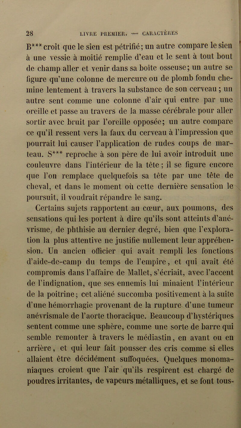 B*** quQ I0 gien est pétrifié ; un autre compare le sien à une vessie à moitié remplie d’eau et le sent à tout bout de champ aller et venir dans sa boîte osseuse; un autre se figure qu’une colonne de mercure ou de plomb fondu che- mine lentement à travers la substance de son cerveau ; un autre sent comme une colonne d’air qui entre par une oreille et passe au travers de la masse cérébrale pour aller sortir avec bruit par l’oreille opposée; un autre compare ce qu’il ressent vers la faux du cerveau à l’impression que pourrait lui causer l’application de rudes coups de mar- teau. S*** reproche à son père de lui avoir introduit une couleuvre dans l’intérieur de la tête ; il se figure encore que l’on remplace quelquefois sa tête par une tête de cheval, et dans le moment où cette dernière sensation le poursuit, il voudrait répandre le sang. Certains sujets rapportent au cœur, aux poumons, des sensations qui les portent à dire qu’ils sont atteints d’ané- vrisme^ de phthisie au dernier degré, bien que l’explora- tion la plus attentive ne justifie nullement leur appréhen- sion. Un ancien oflicier qui avait rempli les fonctions d’aide-dc-camp du temps de l’empire, et qui avait été compromis dans l’affaire de Mallet, s’écriait, avec l’accent de l’indignation, que ses ennemis lui minaient l’intérieur de la poitrine ; cet aliéné succomba positivement à la suite d’une hémorrhagie provenant de la rupture d’une tumeur anévi’ismale de l’aorte thoracique. Beaucoup d’hystériques sentent comme une sphère, comme une sorte de barre qui semble remonter à travers le médiastin, en avant ou en . arrière, et qui leur fait pousser des cris comme si elles allaient être décidément sutfoquées. Quelques monoma- niaques croient que l’air qu’ils respirent est chargé de poudres irritantes, de vapeurs métalliques, et se font tous-