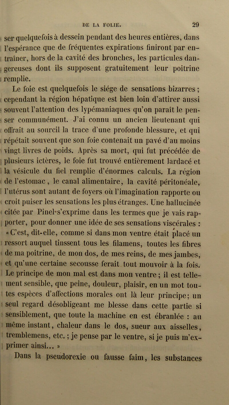 ser quelquefois à dessein iDendant des heures entières, dans l’espérance que de fréquentes expirations finiront par en- traîner, hors de la cavité des bronches, les particules dan- gereuses dont ils supposent gratuitement leur poitrine remplie. Le foie est quelquefois le siège de sensations bizarres ; cependant la région hépatique est bien loin d’attirer aussi souvent l’attention des lypémaniaques qu’on paraît le pen- ser communément. J’ai connu un ancien lieutenant qui offrait au sourcil la trace d’une profonde blessure, et qui répétait souvent que son foie contenait un pavé d’au moins vingt livres de poids. Après sa mort, qui fut précédée de plusieurs ictères, le foie fut trouvé entièrement lardacé et la vésicule du fiel remplie d’énormes calculs. La région de l’estomac, le canal alimentaire, la cavité péritonéale, l’utérus sont autant de foyers où l’imagination rapporte ou croit puiser les sensations les plus étranges. Une hallucinée citée par Pinehs’exprime dans les termes que je vais rap- porter, pour donner une idée de ses sensations viscérales : «C’est, dit-elle, comme si dans mon ventre était placé un ressort auquel tinssent tous les filamens, toutes les fibres de ma poitrine, de mon dos, de mes reins, de mes jambes, et qu’une certaine secousse ferait tout mouvoir à la fois. Le principe de mon mal est dans mon ventre ; il est telle- ment sensible, que peine, douleur, plaisir, eu un mot tou- tes espèces d’affections morales ont là leur principe; un seul regard désobligeant me blesse dans cette partie si sensiblement, que toute la machine en est ébranlée : au même instant, chaleur dans le dos, sueur aux aisselles, tremblemens, etc. ; je pense par le ventre, si je puis m’ex- primer ainsi... » Dans la pseudorexie ou fausse faim, les substances