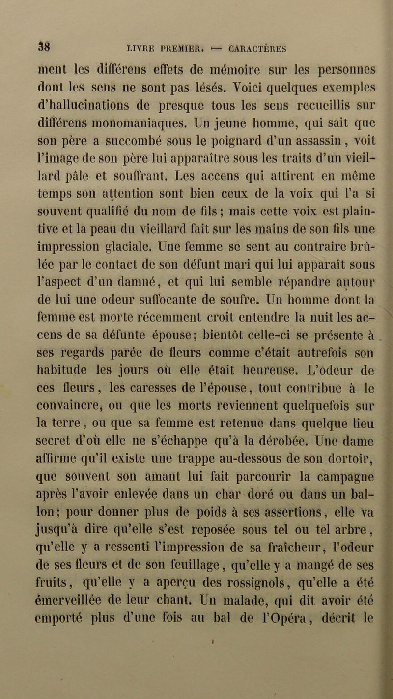 ment les différens effets de mémoire sur les personnes dont les sens ne sont pas lésés. Voici quelques exemples d’hallucinations de presque tous les sens recueillis sur différens monomaniaques. Un jeune homme, qui sait que son père a succombé sous le poignard d’un assassin , voit l’image de son père lui apparaître sous les traits d’un vieil- lard pâle et souffrant. Les accens qui attirent en même temps son attention sont bien ceux de la voix qui l’a si souvent qualifié du nom de fils ; mais cette voix est plain- tive et la peau du vieillard fait sur les mains de son fils une impression glaciale. Une femme se sent au contraire brû- lée par le contact de son défunt mari qui lui apparaît sous l’aspect d’un damné, et qui lui semble répandre autour de lui une odeur suffocante de soufre. Un homme dont la femme est morte récemment croit entendre la nuit les ac- cens de sa défunte épouse; bientôt celle-ci se présente à ses regards parée de fleurs comme c’était autrefois son habitude les jours où elle était heureuse. L’odeur de ces fleurs, les caresses de l’épouse, tout contribue à le convaincre, ou que les morts reviennent quelquefois sur la terre, ou que sa femme est retenue dans quelque lieu secret d’où elle ne s’échappe qu’à la dérobée. Une dame affirme qu’il existe une trappe au-dessous de son dortoir, que souvent son amant lui fait parcourir la campagne après l’avoir enlevée dans nn char doré ou dans un bal- lon ; pour donner plus de poids à ses assertions, elle va jusqu’à dire qu’elle s’est reposée sous tel ou tel arbre, qu’elle y a ressenti l’impression de sa fraîcheur, l’odeur de ses fleurs et de son feuillage, qu’elle y a mangé de ses fruits, qu’elle y a aperçu des rossignols, qu’elle a été émerveillée de leur chant. Un malade, qui dit avoir été emporté plus d’une fois au bal de l’Opéra, décrit le