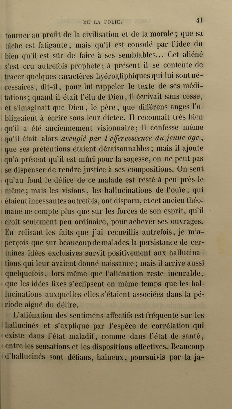 tourner au profit de la civilisation et de la morale; que sa tache est fatigante, mais qu’il est consolé par l’idée du bien qu’il est sûr de faire à ses semblables... Cet aliéné s’est cru autrefois prophète ; à présent il se contente de tracer quelques caractères hyérogliphiques qui lui sont né- cessaires , dit-il, pour lui rappeler le texte de ses médi- tations; quand il était l’élu de Dieu, il écrivait sans cesse, et s’imaginait que Dieu, le père, que dilférens anges l’o- bligeaient à écrire sous leur dictée. Il reconnaît très bien qu’il a été anciennement visionnaire; il confesse même qu’il était alors aveuglé par l’effervescence du jeune âge ^ que ses prétentions étaient déraisonnables ; mais il ajoute qu’à présent qu’il est mûri pour la sagesse, on ne peut pas se dispenser de rendre justice à ses compositions. On sent qu’au fond le délire de ce malade est resté à peu près le même; mais les visions, les hallucinations de l’ouïe, qui étaient incessantes autrefois, ont disparu, et cet ancien théo- maue ne compte plus que sur les forces de son esprit, qu’il croit seulement peu ordinaire, pour achever ses ouvrages. En relisant les faits que j’ai recueillis autrefois, je m’a- perçois que sur beaucoup de malades la persistance de cer- taines idées exclusives survit positivement aux hallucina- tions qui leur avaient donné naissance ; mais il arrive aussi quelquefois, lors même que l’aliénation reste incurable, que les idées fixes s’éclipsent en même temps que les hal- lucinations auxquelles elles s’étaient associées dans la pé- riode aiguë du délire. L’aliénation des sentimens alfectifs est fréquente sur les liallucinés et s’explique par l’espèce de corrélation qui existe dans l’état maladif, comme dans l’état de santé, entre les sensations et les dispositions affectives. Beaucoup d’hallucinés sont défians, haineux, poursuivis par la ja-