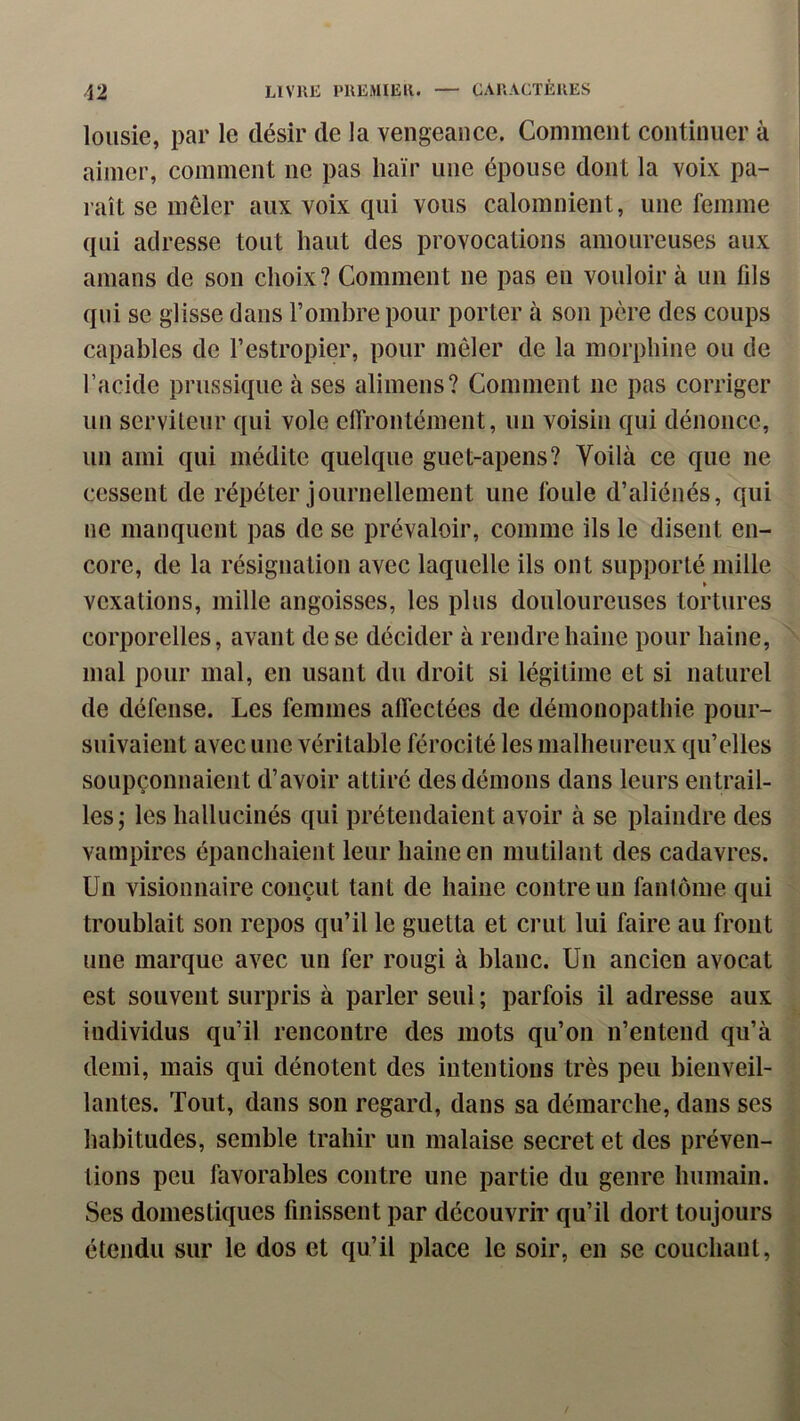 loiisie, par le désir de la vengeance. Comment continuer à aimer, comment ne pas haïr une épouse dont la voix pa- raît se meler aux voix qui vous calomnient, une femme qui adresse tout haut des provocations amoureuses aux amans de son choix? Comment ne pas en vouloir à un fils qui se glisse dans l’ombre pour porter à son père des coups capables de l’estropier, pour mêler de la morphine ou de l’acide prussiquc à ses alimens? Comment ne pas corriger un serviteur qui vole effrontément, un voisin qui dénonce, un ami qui médite quelque guet-apens? Voilà ce que ne cessent de répéter journellement une foule d’aliénés, qui ne manquent pas de se prévaloir, comme ils le disent en- core, de la résignation avec laquelle ils ont supporté mille » vexations, mille angoisses, les plus douloureuses tortures corporelles, avant de se décider à rendre haine pour haine, mal pour mal, en usant du droit si légitime et si naturel de défense. Les femmes affectées de démonopathie pour- suivaient avec une véritable férocité les malheureux qu’elles soupçonnaient d’avoir attiré des démons dans leurs entrail- les; les hallucinés qui prétendaient avoir à se plaindre des vampires épanchaient leur haine en mutilant des cadavres. Un visionnaire conçut tant de haine contre un fantôme qui troublait son repos qu’il le guetta et crut lui faire au front une marque avec un fer rougi à blanc. Un ancien avocat est souvent surpris à parler seul ; parfois il adresse aux individus qu’il rencontre des mots qu’on n’entend qu’à demi, mais qui dénotent des intentions très peu bienveil- lantes. Tout, dans son regard, dans sa démarche, dans ses habitudes, semble trahir un malaise secret et des préven- tions peu favorables contre une partie du genre humain. Ses domestiques finissent par découvrir qu’il dort toujours étendu sur le dos et qu’il place le soir, en se couchant,