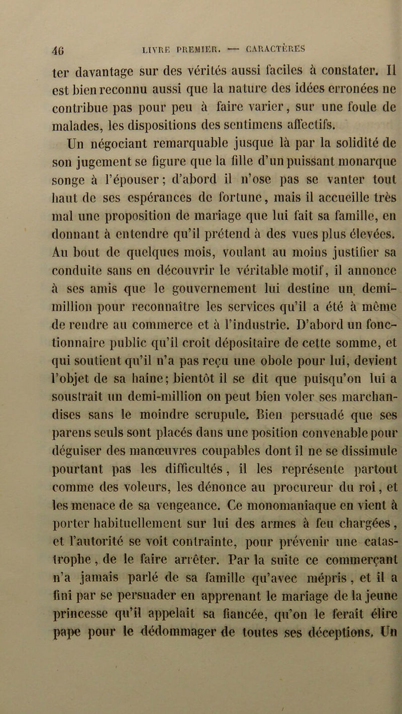 ter davantage sur des vérités aussi faciles à constater. Il est bien reconnu aussi que la nature des idées erronées ne contribue pas pour peu à faire varier, sur une foule de malades, les dispositions des sentiinens affectifs. Un négociant remarquable jusque là par la solidité de son jugement se figure que la fille d’impuissant monarque songe à l’épouser; d’abord il n’ose pas se vanter tout liant de ses espérances de fortune, mais il accueille très mal une proposition de mariage que lui fait sa famille, en donnant à entendre qu’il prétend à des vues plus élevées. Au bout de quelques mois, voulant au moins justifier sa conduite sans en découvrir le véritable motif, il annonce à ses amis que le gouvernement lui destine un demi- million pour reconnaître les services qu’il a été à même de rendre au commerce et à l’industrie. D’abord un fonc- tionnaire public qu’il croit dépositaire de cette somme, et qui soutient qu’il n’a pas reçu une obole pour lui, devient l’objet de sa haine ; bientôt il se dit que puisqu’on lui a souslrait un demi-million on peut bien voler ses marchan- dises sans le moindre scrupule. Bien persuadé que scs pareils seuls sont placés dans une position convenable pour déguiser des manœuvres coupables dont il ne se dissimule pourtant pas les difficultés, il les représente partout comme des voleurs, les dénonce au procureur du roi, et les menace de sa vengeance. Ce monomanîaque en vient à porter habituellement sur lui des armes à feu chargées, et l’autorité se voit contrainte, pour prévenir une catas- trophe , de le faire arrêter. Par la suite ce commerçant n’a jamais parlé de sa famille qu’avec mépris, et il a fini par se persuader en apprenant le mariage de la jeune princesse qu’il apiielait sa fiancée, qu’on le ferait élire paî>e pour le dédommager de toutes ses déceptions. Un