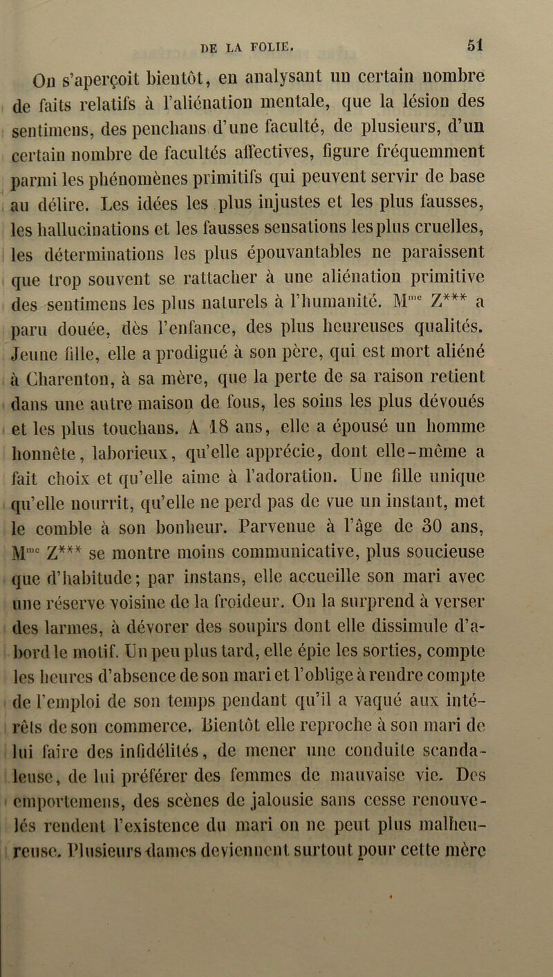 On s’aperçoit bientôt, eu analysant un certain nombre de faits relatifs à Faliénation mentale, que la lésion des sentimens, des pencbans d’une faculté, de plusieurs, d’un certain nombre de facultés alfectives, figure fréquemment parmi les phénomènes primitifs qui peuvent servir de base an délire. Les idées les plus injustes et les plus fausses, les hallucinations et les fausses sensations les plus cruelles, les déterminations les plus épouvantables ne paraissent que trop souvent se rattacher à une aliénation primitive des sentimens les plus naturels à l’humanité. a paru douée, dès l’enfance, des plus heureuses qualités. Jeune fille, elle a prodigué à son père, qui est mort aliéné à Charenton, à sa mère, que la perte de sa raison retient dans une autre maison de fous, les soins les plus dévoués et les plus touchaus. A 18 ans, elle a épousé un homme honnête, laborieux, qu’elle apprécie, dont elle-même a fait choix et qu’elle aime à l’adoration. Une fille unique qu’elle nourrit, qu’elle ne perd pas de vue un instant, met le comble à son bonheur. Parvenue à l’âge de 30 ans, M'“ Z*** se montre moins communicative, plus soucieuse que d’habitude; par instans, elle accueille son mari avec une réserve voisine de la froideur. On la surprend à verser des larmes, à dévorer des soupirs dont elle dissimule d’a- bordlc motif. Un peu plus tard, elle épie les sorties, compte les heures d’absence de son mari et l’oblige à rendre compte de l’emploi de son temps pendant qu’il a vaqué aux inté- rêts de son commerce. Bientôt elle reproche à son mari de lui faire des infidélités, de mener une conduite scanda- leuse, de lui préférer des femmes de mauvaise vie. Des emportemeus, des scènes de jalousie sans cesse renouve- lés rendent l’existence du mari on ne peut plus malheu- reuse. Plusieurs dames deviennent surtout pour cette mère