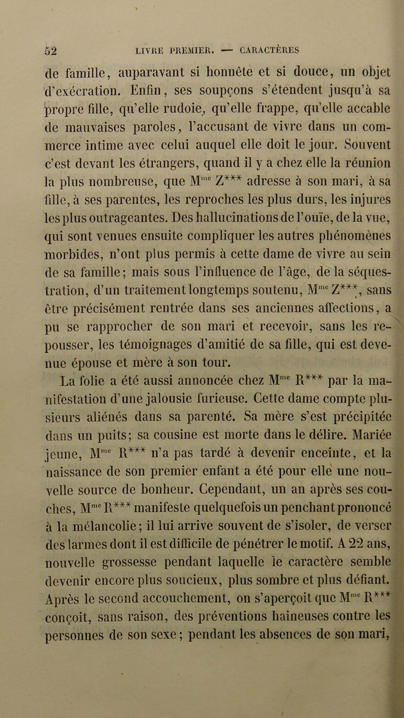 de famille, auparavant si honnête et si douce, un objet d’exécration. Enfin, ses soupçons s’étendent jusqu’à sa propre fille, qu’elle rudoie^ qu’elle frappe, qu’elle accable de mauvaises paroles, l’accusant de vivre dans un com- merce intime avec celui auquel elle doit le jour. Souvent c’est devant les étrangers, quand il y a chez elle la réunion la plus nombreuse, que M’® Z*** adresse à son mari, à sa fille, à ses parentes, les reproches les plus durs, les injures les plus outrageantes. Des hallucinations de l’ouïe, de la vue, qui sont venues ensuite compliquer les autres phénomènes morbides, n’ont plus permis à cette dame de vivre au sein de sa famille; mais sous l’influence de l’âge, de la séques- tration, d’un traitement longtemps soutenu, sans être précisément rentrée dans ses anciennes affections, a pu se rapprocher de son mari et recevoir, sans les re- pousser, les témoignages d’amitié de sa fille, qui est deve- nue épouse et mère à son tour. La folie a été aussi annoncée chez M' R*** par la ma- nifestation d’une jalousie furieuse. Cette dame compte plu- sieurs aliénés dans sa parenté. Sa mère s’est précipitée dans un puits; sa cousine est morte dans le délire. Mariée jeune, M'® R*** n’a pas tardé à devenir enceinte, et la naissance de son premier enfant a été pour elle une nou- velle source de bonheur. Cependant, un an après ses cou- ches, M‘® R*** manifeste quelquefois un penchant prononcé à la mélancolie; il lui arrive souvent de s’isoler, de verser des larmes dont il est difiicile de pénétrer le motif. A 22 ans, nouvelle grossesse pendant laquelle le caractère semble devenir encore plus soucieux, plus sombre et plus défiant. Après le second accouchement, on s’aperçoit que M’“ R*^* conçoit, sans raison, des préventions haineuses contre les * personnes de son sexe ; pendant les absences de son mari.