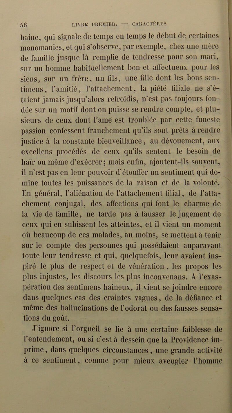 luiine, qui signale de temps en temps le début de certaines monomanies, et qui s’observe, par exemple, chez une mère de famille jusque là remplie de tendresse pour son mari, sur un homme habituellement bon et atrectueux pour les siens, sur un frère, un fils, une fille dont les bons sen- timens, l’amitié, l’attachement, la piété filiale ne s’é- talent jamais jusqu’alors refroidis, n’est pas toujours fon- dée sur un motif dont on puisse se rendre compte, et plu- sieurs de ceux dont famé est troublée par cette funeste passion confessent franchement qu’ils sont prêts à rendre justice à la constante bienveillance, au dévouement, aux excellens procédés de ceux qu’ils sentent le besoin de haïr ou même d’exécrer; mais enfin, ajoutent-ils souvent, il n’est pas en leur pouvoir d’étouffer un sentiment qui do- mine toutes les puissances de la raison et de la volonté. En général, l’aliénation de l’attachement filial, de l’atta- chement conjugal, des affections qui font le charme de la vie de famille, ne tarde pas à fausser le jugement de ceux qui en subissent les atteintes, et il vient un moment où beaucoup de ces malades, au moins, se mettent à tenir sur le compte des personnes qui possédaient auparavant toute leur tendresse et qui, quelquefois, leur avaient ins- piré le plus de respect et de vénération , les propos les plus injustes, les discours les plus inconvenans. A l’exas- pération des sentimens haineux, il vient se joindre encore dans quelques cas des craintes vagues, de la défiance et même des hallucinations de l’odorat ou des fausses sensa- tions du goût. J’ignore si l’orgueil se lie à une certaine faiblesse de l’entendement, ou si c’est à dessein que la Providence im- prime , dans quelques circonstances, une grande activité à ce sentiment, comme pour mieux aveugler l’homme