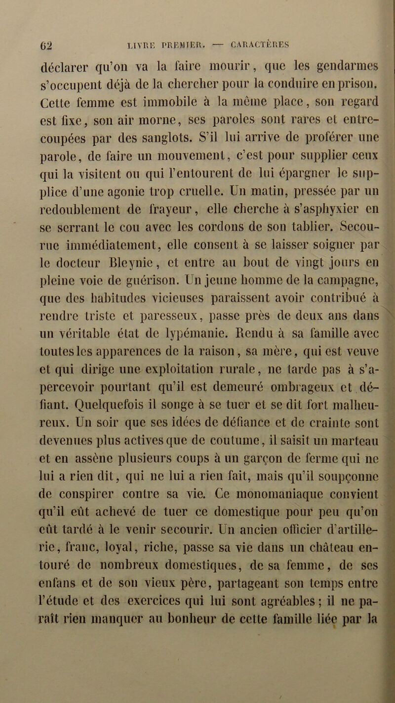 déclarer qu’on va la faire mourir, que les gendarmes s’occupent déjà de la chercher pour la conduire en prison. Cette femme est immobile à la meme place, son regard est fixe, son air morne, ses paroles sont rares et entre- coupées par des sanglots. S’il lui arrive de proférer une parole, de faire un mouvement, c’est pour supplier ceux qui la visitent ou qui l’entourent de lui épargner le sup- plice d’une agonie trop cruelle. Un matin, pressée par un redoublement de frayeur, elle cherche à s’asphyxier en se serrant le cou avec les cordons de son tablier. Secou- rue immédiatement, elle consent à se laisser soigner par le docteur Bleynie, et entre au bout de vingt jours en pleine voie de guérison. Un jeune homme de la campagne, que des habitudes vicieuses paraissent avoir contribué à rendre triste et paresseux, passe près de deux ans dans ' un véritable état de lypémanie. Rendu à sa famille avec toutes les apparences de la raison, sa mère, qui est veuve et qui dirige une exploitation rurale, ne larde pas à s’a- percevoir pourtant qu’il est demeuré ombrageux et dé- liant. Quelquefois il songe à se tuer et se dit fort malheu- reux. Un soir que ses idées de défiance et de crainte sont devenues plus actives que de coutume, il saisit un marteau et en assène plusieurs coups à un garçon de ferme qui ne lui a rien dit, qui ne lui a rien fait, mais qu’il soupçonne de conspirer contre sa vie. Ce monomaniaque convient qu’il eût achevé de tuer ce domestique pour peu qu’on eût tardé à le venir secourir. Un ancien officier d’artille- rie, franc, loyal, riche, passe sa vie dans un château en- . touré de nombreux domestiques, de sa femme, de ses enfans et de son vieux père, partageant son temps entre l’étude et des exercices qui lui sont agréables ; il ne pa- raît rien manquer au bonheur de cette famille liée par la ^