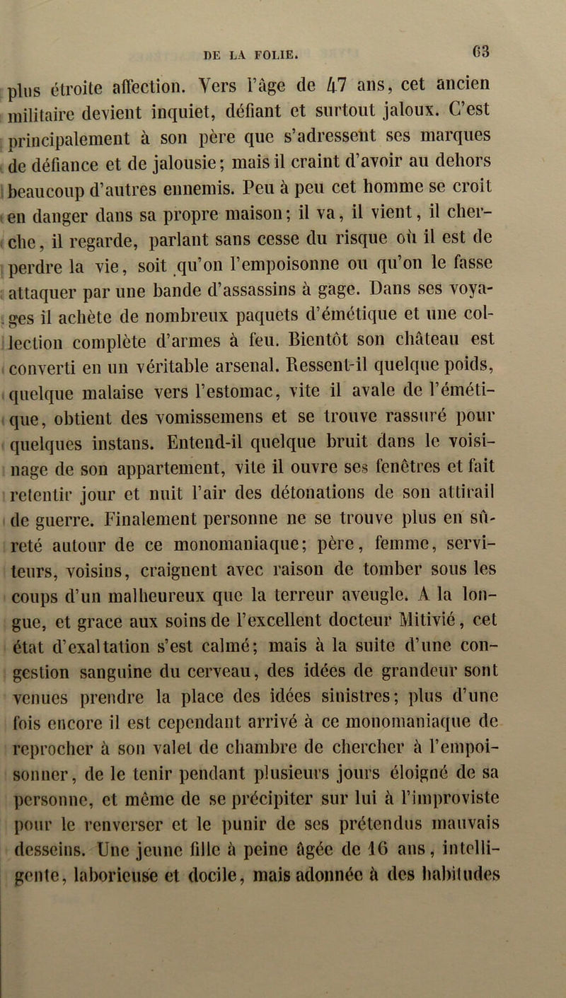 G3 plus étroite affection. Vers l’âge de hl ans, cet ancien militaire devient inquiet, défiant et surtout jaloux. C’est principalement à son père que s’adressent ses marques de défiance et de jalousie ; mais il craint d’avoir au dehors i beaucoup d’autres ennemis. Peu à peu cet homme se croit I en danger dans sa propre maison ; il va, il vient, il cher- che , il regarde, parlant sans cesse du risque où il est de perdre la vie, soit qu’on l’empoisonne ou qu’on le fasse attaquer par une bande d’assassins à gage. Dans ses voya- ; ges il achète de nombreux paquets d’émétique et une col- lection complète d’armes à feu. Bientôt son château est converti en un véritable arsenal. Ressent-il quelque poids, quelque malaise vers l’estomac, vite il avale de l’éméti- que, obtient des vomissemens et se trouve rassuré pour quelques instans. Entend-il quelque bruit dans le voisi- nage de son appartement, vite il ouvre ses fenêtres et fait retentir jour et nuit l’air des détonations de son attirail de guerre. Finalement personne ne se trouve plus en sû- reté autour de ce monomaniaque; père, femme, servi- teurs, voisins, craignent avec raison de tomber sous les coups d’un malheureux que la terreur aveugle. A la lon- gue, et grâce aux soins de l’excellent docteur Mitivié, cet état d’exaltation s’est calmé; mais à la suite d’une con- gestion sanguine du cerveau, des idées de grandeur sont venues prendre la place des idées sinistres; plus d’une fois encore il est cependant arrivé à ce monomaniaque de reprocher à son valet de chambre de chercher à l’empoi- sonner, de le tenir pendant plusieurs jours éloigné de sa ])crsonne, et même de se précipiter sur lui à l’improviste pour le renverser et le punir de ses prétendus mauvais desseins. Une jeune fille à peine âgée de 16 ans, intelli- gente, laborieuse et docile, mais adonnée à des habitudes