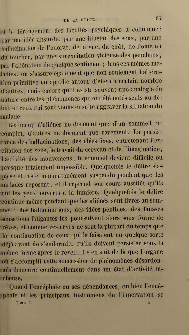 G5 si le dérangement des facilités psycliiques a commencé par line idée absurde, par une illusion des sens, par une jialliicination de l’odorat, de la vue, du goût, de l’ouïe ou du toucher, par une surexcitation vicieuse des penchans, par l’aliénation de quelque sentiment ; dans ces mêmes ma- ladies, on s’assure également que non seulement l’altéra- tion primitive en appelle autour d’elle un certain nombre d’autres, mais encore qu’il existe souvent une analogie de nature entre les phénomènes qui ont été notés seuls au dé- but et ceux qui sont venus ensuite aggraver la situation du malade. Beaucoup d’aliénés ne dorment que d’un sommeil in- complet, d’autres ne dorment que rarement. La persis- tance des hallucinations, des idées fixes, entretenant l’ex- citation des sens, le travail du cerveau et de l’imagination, l’activité des mouveinens, le sommeil devient difficile ou presque totalement impossible. Quelquefois le délire s’a- 1 paise et reste momentanément suspendu pendant que les 1 malades reposent, et il reprend son cours aussitôt qu’ils 3ont les yeux ouverts à la lumière. Quelquefois le délire 'continue même pendant que les aliénés sont livrés au som- uneil ; des hallucinations, des idées pénibles, des fausses sensations fatigantes les poursuivent alors sous forme de rêves, et comme ces rêves ne sont la plupart du temps que la continuation de ceux qu’ils faisaient en quelque sorte déjà avant de s’endormir, qu’ils doivent persister sous la I même forme après le réveil, il s’en suit de là que l’organe où s’accomplit cette succession de phénomènes désordon- linés demeure continuellement dans un état d’activité fà- 1 cheuse. Quand l’encéphale ou ses dépendances, ou bien l’encé- îiphale et les principaux instrumens de finnervation se Tome. I. ^