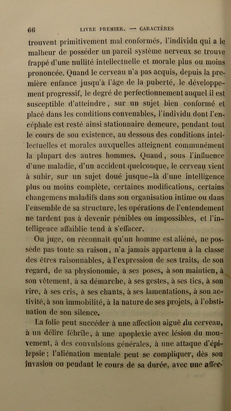 trouvent primitivement mal conformés, l’individu qui a le malheur de posséder un pareil système nerveux se trouve frappé d’une nullité intellectuelle et morale plus ou moins prononcée. Quand le cerveau n’a pas acquis, depuis la pre- mière enfance jusqu’à l’âge de la puberté, le développe- ment progressif, le degré de perfectionnement auquel il est susceptible d’atteindre, sur un sujet bien conformé et placé dans les conditions convenables, l’individu dont l’en- céphale est resté ainsi stationnaire demeure, pendant tout le cours de son existence, au dessous des conditions intel- lectuelles et morales auxquelles atteignent communément la plupart des autres hommes. Quand, sous l’influence d’une maladie, d’un accident quelconque, le cerveau vient à subir, sur un sujet doué jusque-là d’une intelligence plus ou moins complète, certaines modifications, certains changemens maladifs dans son organisation intime ou dans l’ensemble de sa structure, les opérations de rentendement ne tardent pas à devenir pénibles ou impossibles, et l’in- telligeiice alfaiblie tend à s’effacer. On juge, on reconnaît qu’un homme est aliéné, ne pos- sède pas toute sa raison, n’a jamais appartenu à la classe des êtres raisonnables, à l’expression de ses traits, de son regard, de sa physionomie, à ses poses, à sou maintien, à son vêtement, à sa démarche, à ses gestes, à ses tics, à son rire, à scs cris, à ses chants, à ses lamentations, à son ac- tivité, à son immobilité, à la nature de ses projets, à l’obsti- nation de son silence. La folie peut succéder à une alfection aiguë xlu cerveau, à un délire fébrile, à une apoplexie avec lésion du mou- vement, à des convulsions générales, à une attaque d’épi- lepsie ; l’aliénation mentale peut se compliquer, dès son invasion ou pendant le cours de sa durée, avec une affec-