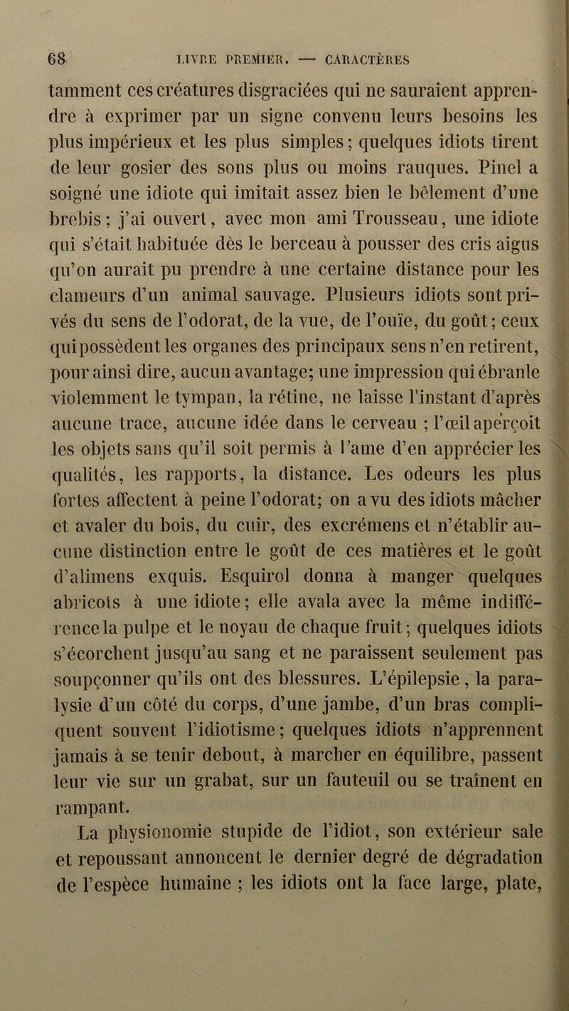 tamment ces créatures disgraciées qui ne sauraient appren- dre à exprimer par un signe convenu leurs besoins les plus impérieux et les plus simples ; quelques idiots tirent de leur gosier des sons plus ou moins rauques. Pinel a soigné une idiote qui imitait assez bien le bêlement d’une brebis; j’ai ouvert, avec mon ami Trousseau, une idiote qui s’était habituée dès le berceau à pousser des cris aigus qu’on aurait pu prendre à une certaine distance pour les clameurs d’un animal sauvage. Plusieurs idiots sont pri- vés du sens de l’odorat, de la vue, de l’ouïe, du goût; ceux qui possèdent les organes des principaux sens n’en retirent, pour ainsi dire, aucun avantage; une impression qui ébranle violemment le tympan, la rétine, ne laisse l’instant d’après aucune trace, aucune idée dans le cerveau ; l’œil aperçoit les objets sans qu’il soit permis à l’ame d’en apprécier les \ qualités, les rapports, la distance. Les odeurs les plus fortes affectent à peine l’odorat; on a vu des idiots mâcher et avaler du bois, du cuir, des excrémens et n’établir au- cune distinction entre le goût de ces matières et le goût d’alimens exquis. Esquirol donna à manger quelques abricots à une idiote; elle avala avec la même indiffé- rence la pulpe et le noyau de chaque fruit; quelques idiots s’écorchent jusqu’au sang et ne paraissent seulement pas soupçonner qu’ils ont des blessures. L’épilepsie, la para- lysie d’un côté du corps, d’une jambe, d’un bras compli- quent souvent l’idiotisme; quelques idiots n’apprennent jamais à se tenir debout, à marcher en équilibre, passent leur vie sur un grabat, sur un fauteuil ou se traînent en rampant. La physionomie stupide de l’idiot, son extérieur sale et repoussant annoncent le dernier degré de dégradation de l’espèce humaine ; les idiots ont la face large, plate,