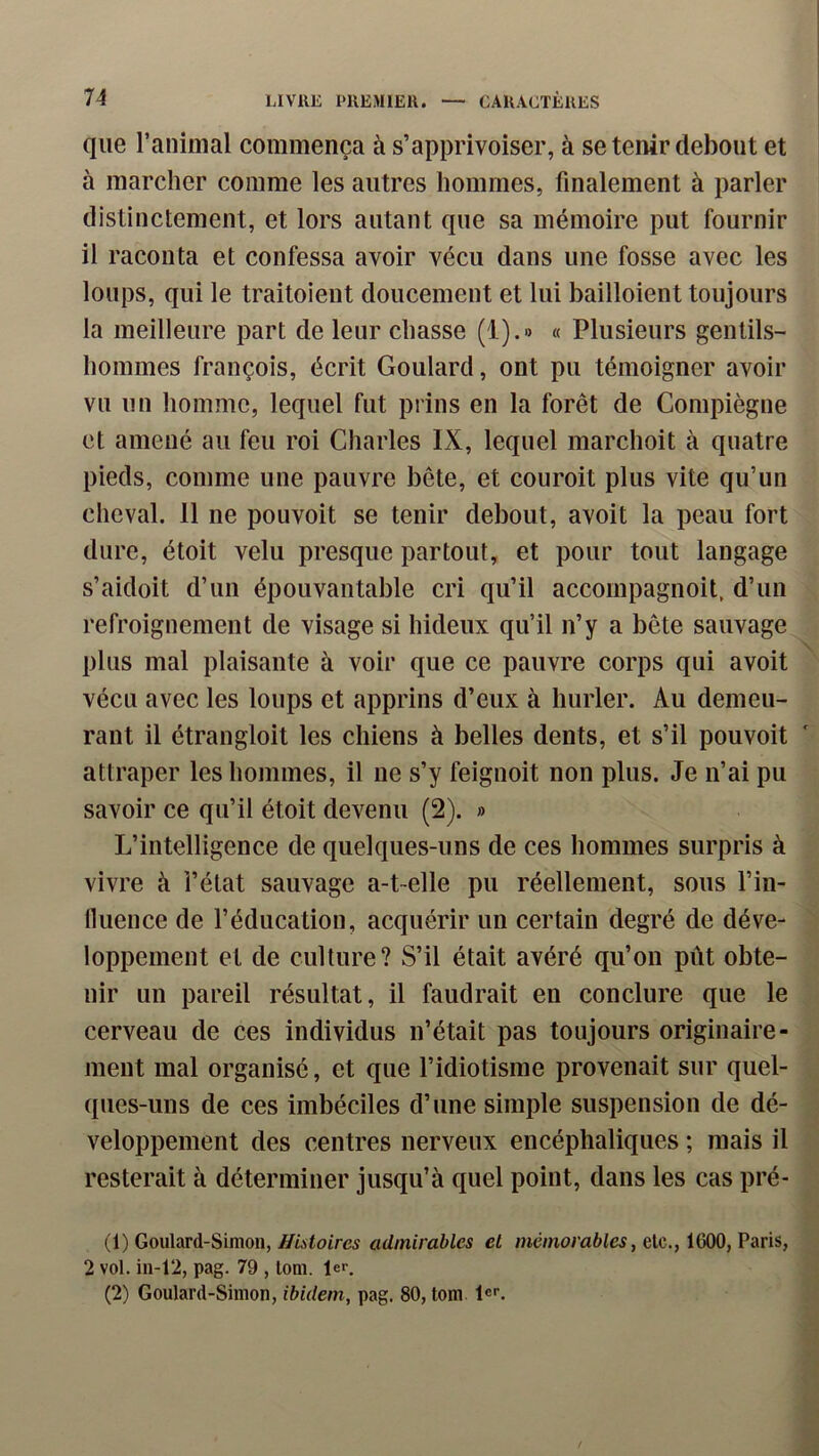 que ranimai commença à s’apprivoiser, à se tenir debout et à marcher comme les autres hommes, finalement à parler distinctement, et lors autant que sa mémoire put fournir il raconta et confessa avoir vécu dans une fosse avec les loups, qui le traitoient doucement et lui bailloient toujours la meilleure part de leur chasse (i).» « Plusieurs gentils- hommes françois, écrit Goulard, ont pu témoigner avoir vu un homme, lequel fut prins en la forêt de Compiègne et amené au feu roi Charles IX, lequel marchoit à quatre pieds, comme une pauvre bête, et couroit plus vite qu’un cheval. 11 ne pouvoit se tenir debout, avoit la peau fort dure, étoit velu presque partout, et pour tout langage s’aidoit d’un épouvantable cri qu’il accompagnoit, d’un refroignement de visage si hideux qu’il n’y a bête sauvage plus mal plaisante à voir que ce pauvre corps qui avoit vécu avec les loups et apprins d’eux à hurler. Au demeu- rant il étrangloit les chiens à belles dents, et s’il pouvoit attraper les hommes, il ne s’y feignoit non plus. Je n’ai pu savoir ce qu’il étoit devenu (2). » L’intelligence de quelques-uns de ces hommes surpris à vivre à l’état sauvage a-t-elle pu réellement, sous l’in- lluence de l’éducation, acquérir un certain degré de déve- loppement et de culture? S’il était avéré qu’on pût obte- nir un pareil résultat, il faudrait en conclure que le cerveau de ces individus n’était pas toujours originaire- ment mal organisé, et que l’idiotisme provenait sur quel- ques-uns de ces imbéciles d’une simple suspension de dé- veloppement des centres nerveux encéphaliques ; mais il resterait à déterminer jusqu’à quel point, dans les cas pré- (1) Goulard-Simon, Histoires admirables et mémorables, elc., 1600, Paris, 2 vol. in-12, pag. 79 , lom. 1er. (2) Goulard-Simon, ibidem, pag. 80, tom